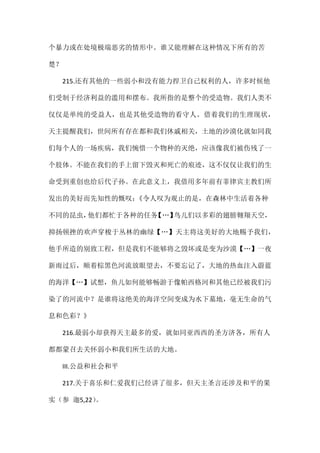 个暴力或在处境极端恶劣的情形中。谁又能理解在这种情况下所有的苦
楚？
215.还有其他的一些弱小和没有能力捍卫自己权利的人，许多时候他
们受制于经济利益的滥用和摆布。我所指的是整个的受造物。我们人类不
仅仅是单纯的受益人，也是其他受造物的看守人。借着我们的生理现状，
天主提醒我们，世间所有存在都和我们休戚相关，土地的沙漠化就如同我
们每个人的一场疾病，我们惋惜一个物种的灭绝，应该像我们被伤残了一
个肢体。不能在我们的手上留下毁灭和死亡的痕迹，这不仅仅让我们的生
命受到重创也给后代子孙。在此意义上，我借用多年前有菲律宾主教们所
发出的美好而先知性的慨叹：《令人叹为观止的是，在森林中生活着各种
不同的昆虫，他们都忙于各种的任务【…】鸟儿们以多彩的翅膀翱翔天空，
抑扬顿挫的欢声穿梭于丛林的幽绿【…】天主将这美好的大地赐予我们，
他手所造的别致工程，但是我们不能够将之毁坏或是变为沙漠【…】一夜
新雨过后，顺着棕黑色河流放眼望去，不要忘记了，大地的热血注入蔚蓝
的海洋【…】试想，鱼儿如何能够畅游于像帕西格河和其他已经被我们污
染了的河流中？是谁将这绝美的海洋空间变成为水下墓地，毫无生命的气
息和色彩？》
216.最弱小却获得天主最多的爱，就如同亚西西的圣方济各，所有人
都都蒙召去关怀弱小和我们所生活的大地。
III.公益和社会和平
217.关于喜乐和仁爱我们已经讲了很多，但天主圣言还涉及和平的果
实（参 迦5,22）。
 