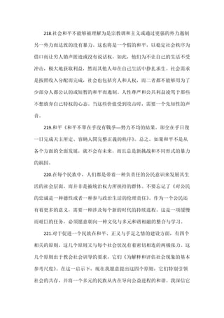 218.社会和平不能够被理解为是宗教调和主义或通过更强的外力遏制
另一外力而达致的没有暴力。这也将是一个假的和平，以稳定社会秩序为
借口而让穷人销声匿迹或没有说话权，如此，他们为不让自己的生活不受
冲击，极大地获取利益，然而其他人却在自己生活中挣扎求生。社会需求
是按照收入分配而完成，社会也包括穷人和人权，而二者都不能够用为了
少部分人都公认的或短暂的和平而遏制。人性尊严和公共利益凌驾于那些
不想放弃自己特权的心态。当这些价值受到攻击时，需要一个先知性的声
音。
219.和平《和平不單在乎沒有戰爭──勢力不均的結果。卻全在乎日復
一日完成天主所定、容納人間完整正義的秩序》。总之，如果和平不是从
各个方面的全面发展，就不会有未来，而且总是新挑战和不同形式的暴力
的祸因。
220.在每个民族中，人们都是带着一种负责任的公民意识来发展其生
活的社会层面，而并非是被统治权力所挟持的群体。不要忘记了《对公民
的忠诚是一种德性或者一种参与政治生活的伦理责任》。作为一个公民还
有着更多的意义，需要一种涉及每个新的时代的持续进程。这是一项缓慢
而艰巨的任务，必须愿意朝向一种文化与多元和谐相融的整合与学习。
221.对于促进一个民族在和平、正义与手足之情的建设方面，有四个
相关的原则，这几个原则又与每个社会状况有着密切相连的两极张力。这
几个原则出于教会社会训导的要求，它们《为解释和评估社会现象的基本
参考尺度》。在这一启示下，现在我愿意提出这四个原则，它们特别引领
社会的共存，并将一个多元的民族从内在导向公益进程的和谐。我深信它
 