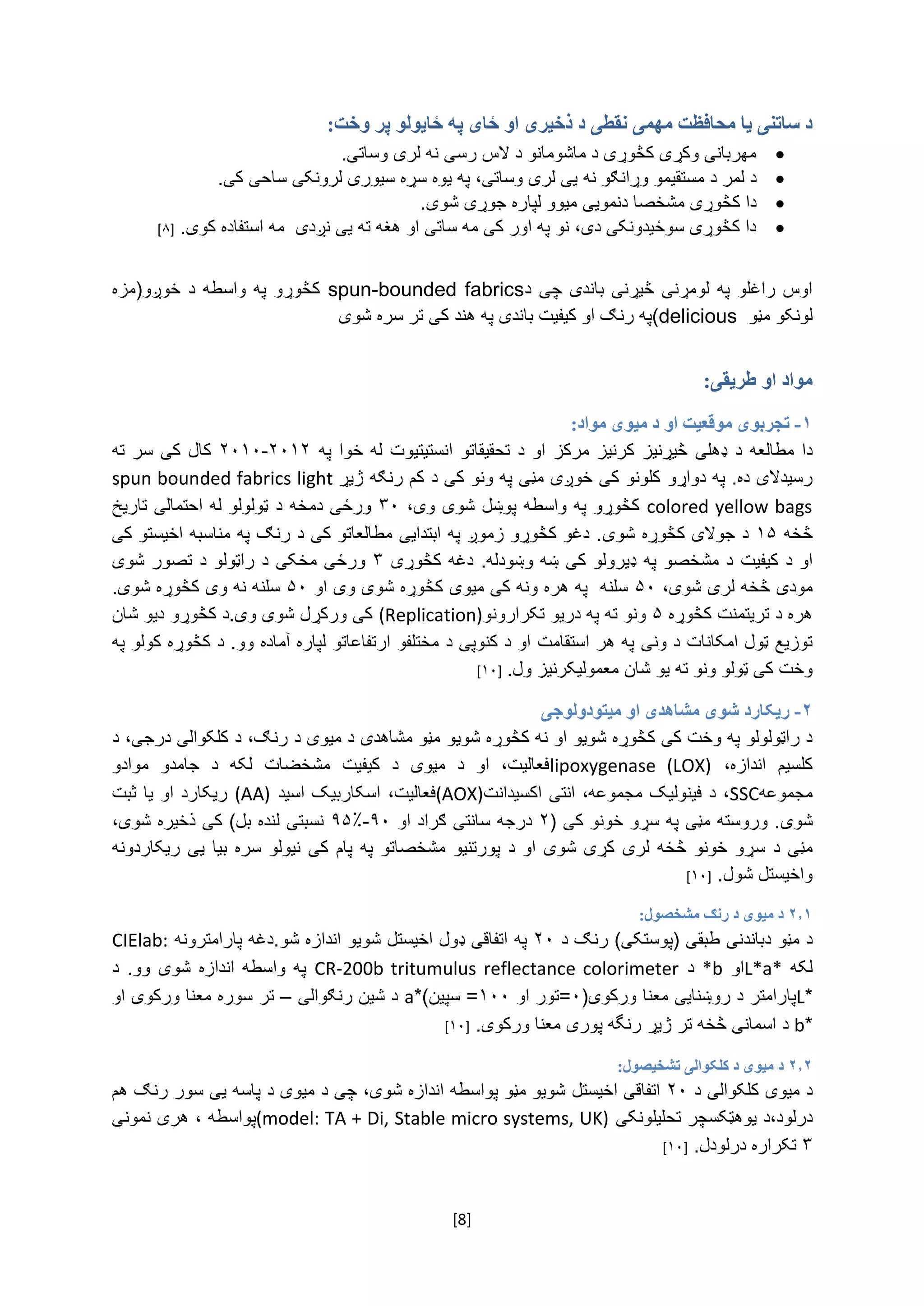 [8]
:‫وخت‬ ‫پر‬ ‫ځایولو‬ ‫په‬ ‫ځای‬ ‫او‬ ‫ذخيری‬ ‫د‬ ‫نقطی‬ ‫مهمی‬ ‫محافظت‬ ‫یا‬ ‫ساتنی‬ ‫د‬
.‫مهربانی‌وکړی‌کڅوړی‌د‌ماشومانو‌د‌الس‌رسی‌نه‌لری‌وساتی‬‌
‫د‌لمر‌د‌مستقیمو‌وړانګو‌نه‌یی‌لری‌وساتی،‌په‬‌.‫یوه‌سړه‌سیوری‌لرونکی‌ساحی‌کی‬‌
.‫دا‌کڅوړی‌مشخصا‌دنمویی‌میوو‌لپاره‌جوړی‌شوی‬‌
.‫دا‌کڅوړی‌سوځیدونکی‌دی،‌نو‌په‌اور‌کی‌مه‌ساتی‌او‌هغه‌ته‌یی‌نږدی‌‌مه‌استفاده‌کوی‬‌[۸]
‌
‫‌د‬‫‌چی‬‫‌باندی‬‫‌څیړنی‬‫‌لومړنی‬‫‌په‬‫‌راغلو‬‫اوس‬spun-bounded fabrics‌‌‫‌خوږو(مزه‬‫‌د‬‫‌واسطه‬‫‌په‬‫کڅوړو‬
‌‫لونکو‌مڼو‬(delicious‫په‌رنګ‌او‌کیفیت‌باندی‌په‌هند‌کی‌تر‌سره‌شوی‬
‫طریقی‬ ‫او‬ ‫مواد‬:
۱-‫مواد‬ ‫ميوی‬ ‫د‬ ‫او‬ ‫موقعيت‬ ‫تجربوی‬:
‫‌ډ‬‫‌د‬‫‌مطالعه‬‫دا‬‌‫‌مرکز‬‫‌کرنیز‬‫‌څیړنیز‬‫هلی‬‌‫‌په‬‫‌خوا‬‫‌له‬‫‌انستیتیوت‬‫‌تحقیقاتو‬‫‌د‬‫او‬۲۰۱۲-۲۰۱۰‌‌‫‌ته‬‫‌سر‬‫‌کی‬‫کال‬
‌‫رسیدالی‌ده.‌په‌دواړو‬‫کلونو‌کی‌خوږی‌مڼی‌په‌ونو‌کی‌د‌کم‌رنګه‌ژیړ‬spun bounded fabrics light
colored yellow bags‌‌‫کڅوړو‌په‌واسطه‬‫پوښل‌شوی‬‌‫وی‬‌،۳۰‌‫ورځی‌د‬‫مخه‌د‬‌‌‫ټولولو‌له‌احتمالی‌تاریخ‬‌
‌‫څخه‬۱۵‌‫د‌جوالی‌کڅوړه‌شوی‬‌‌‫.‌دغو‌کڅوړو‌زموږ‌په‌ابتدایی‌مطالعاتو‌کی‌د‌رنګ‌په‌مناسبه‌اخیستو‌کی‬
‫او‌د‌کیفیت‬‌‫د‌مشخصو‌په‌ډیرولو‌کی‌ښه‌وښودله‬‫.‌دغه‌کڅو‬‌‫ړی‬۳‌‌‫ورځی‌مخکی‬‌‫د‌راټولو‌د‌تصور‌شوی‬
‫مودی‌څخه‬‌‌،‫لری‌شوی‬۵۰‌‌‫سلنه‌‌په‌هره‌ونه‌کی‌میوی‌کڅوړه‌شوی‌وی‌او‬۵۰‌‌.‫سلنه‌نه‌وی‌کڅوړه‌شوی‬
‌‫هره‌د‌تریتمنت‌کڅوړه‬۵‌‫ونو‌ته‌په‌دریو‌تکرارونو‬(Replication)‌‌‫کی‌ورکړل‌شوی‌وی.د‌کڅوړو‬‫د‬‌‫یو‌شان‬
‫توزیع‌ټول‌امکانات‌د‌ونی‬‌‫په‌هر‌استقامت‬‌‌‫او‌د‬‌‫کنوپی‌د‬‌‫مختلفو‬‫ارتفاع‬‫اتو‬‌‌‫لپاره‬‫آ‬‌‫ماده‌وو.‌د‬‌‫کڅوړه‌کولو‌په‬
‫وخت‌کی‌ټولو‌ونو‌ته‬‌‫یو‌شان‬‌‫معمولیکرنیز‌ول‬.[۱۰]‌
۲-‫ميتودولوجی‬ ‫او‬ ‫مشاهدی‬ ‫شوی‬ ‫ریکارد‬
‫د‌راټولولو‌په‌وخت‌کی‌کڅوړه‌شوی‬‫و‬‌‫او‌نه‌کڅوړه‌شوی‬‫و‬‌‌،‫مڼو‌مشاهدی‌د‌میوی‌د‌رنګ‬‌‫د‬‫کلکوالی‬‌‫درجی‬‌‫،‌د‬
‌ ،‫‌اندازه‬ ‫کلسیم‬lipoxygenase (LOX)‌‫‌موادو‬ ‫‌جامدو‬ ‫‌د‬ ‫‌لکه‬ ‫‌مشخضات‬ ‫‌کیفیت‬ ‫‌د‬ ‫‌میوی‬ ‫‌د‬ ‫‌او‬ ،‫فعالیت‬
‫مجموعه‬SSC‫،‌د‌فینولیک‌مجموعه،‌انتی‌اکسیدانت‬(AOX)‌‫‌اسکاربیک‌اسید‬،‫فعالیت‬(AA)‌‌‫ریکارد‌او‌یا‌ثبت‬
‫شوی‬(‌‫.‌وروسته‌مڼی‌په‌سړو‌خونو‌کی‬۲‌‌‫درجه‌سانتی‌ګراد‌او‬۹۰-۹۵٪‌‌،‫نسبتی‌لنده‌بل)‌کی‌ذخیره‌شوی‬
‫‌س‬‫‌د‬‫مڼی‬‌‫‌ریکاردونه‬‫‌یی‬‫‌بیا‬‫‌سره‬‫‌نیولو‬‫‌کی‬‫‌پام‬‫‌په‬‫‌مشخصاتو‬‫‌پورتنیو‬‫‌د‬‫‌او‬‫‌شوی‬‫‌کړی‬‫‌لری‬‫‌څخه‬‫‌خونو‬‫ړو‬
.‫واخیستل‌شول‬‌[۱۰]‌
۲.۱‫مشخصول‬ ‫رنګ‬ ‫د‬ ‫ميوی‬ ‫د‬:
‌‫د‌مڼو‬‫د‬‫باندنی‬‌)‫طبقی‌(پوستکی‬‌‌‫رنګ‌د‬۲۰‌‌‫په‬‫اتفاقی‌ډول‌اخیستل‌شوی‬‫و‌اندازه‌شو‬‌‫.دغه‌پارامترونه‬CIElab:‌
‌‫لکه‬L*a*‌‫او‬*b‌‌‫د‬CR-200b tritumulus reflectance colorimeter‌‌‫‌د‬.‫‌وو‬‫‌شوی‬‫‌اندازه‬‫‌واسطه‬‫په‬
*L‫پارامتر‌د‌روښنایی‌معنا‌ورکوی‬(۰‌‫=تور‌او‬۱۰۰*)‫=‌سپین‬a‌‌‫د‌شین‌رنګوالی‬–‌‌‫تر‌سوره‌معنا‌ورکوی‌او‬
*b‌‫د‌اسمانی‌څخه‌تر‌ژیړ‬‌‫رنگه‌پوری‬‌.‫معنا‌ورکوی‬‌[۱۰]‌
۲.۲‫د‬ ‫ميوی‬ ‫د‬‫کلکوالی‬‫تشخيصول‬:
‌‫د‌میوی‬‫کلکوالی‬‌‌‫د‬۲۰‌‌‫اتفاقی‌اخیستل‬،‫شویو‌مڼو‌پواسطه‌اندازه‌شوی‬‌‌‫چی‌د‬‌‫میوی‌د‌پاسه‌یی‌سور‌رنګ‌هم‬
،‫درلود‬‫د‬‌‫یوهټکسچر‬‌‫تحلیل‬‌‫ونکی‬(model: TA + Di, Stable micro systems, UK)‌‫پواسطه‌،‌هری‌نمونی‬
۳‌‫تکراره‌درلودل‬.‌[۱۰]‌
 