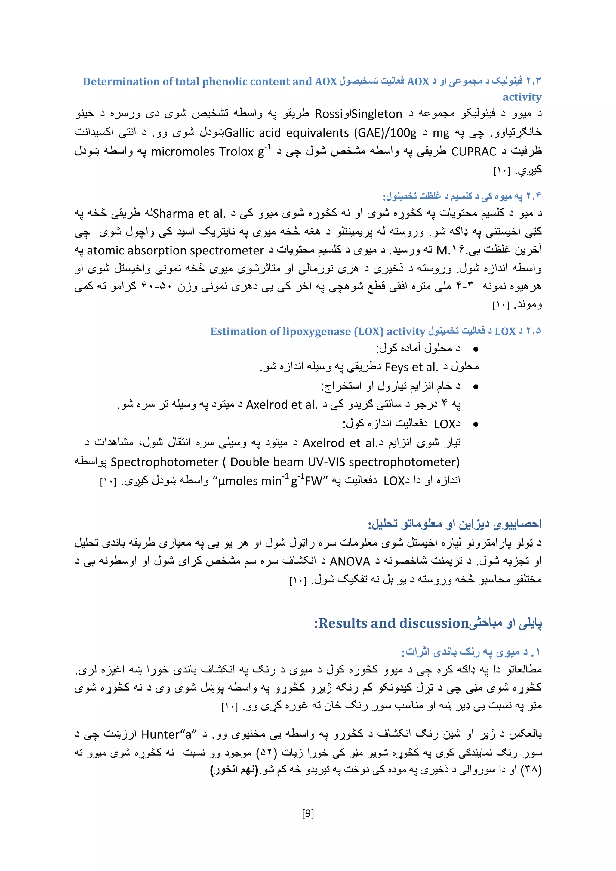[9]
۲.۳‫فينوليک‬‫مجموعی‬ ‫د‬‫د‬ ‫او‬AOX‫تسخيصول‬ ‫فعاليت‬Determination of total phenolic content and AOX
activity
‌ ‫‌د‬ ‫‌مجموعه‬ ‫‌فینولیکو‬ ‫‌د‬ ‫‌میوو‬ ‫د‬Singleton‫او‬Rossi‌‌ ‫‌واسطه‬ ‫‌په‬ ‫طریقو‬‫ت‬‫شخ‬‌‫‌ځینو‬ ‫‌د‬ ‫‌ورسره‬ ‫‌دی‬ ‫‌شوی‬ ‫یص‬
.‫ځانګړتیاوو‬‌‌‫‌په‬‫چی‬mg‌‌‫د‬Gallic acid equivalents (GAE)/100g‌‫‌اکسیدانت‬‫‌انتی‬‫‌د‬.‫‌وو‬‫‌شوی‬‫ښودل‬
‌‫‌د‬‫ظرفیت‬CUPRAC‌‌‫‌شول‌چی‌د‬‫طریقی‌په‌واسطه‌مشخص‬micromoles Trolox g-1
‌‌‫په‌واسطه‌ښودل‬
.‫کیږي‬‌[۱۰]‌
۲.۴‫تخمينول‬ ‫غلظت‬ ‫د‬ ‫کلسيم‬ ‫د‬ ‫کی‬ ‫ميوه‬ ‫په‬:
‫د‌میو‬‌‌‫د‌کلسیم‌محتویات‌په‌کڅوړه‌شوی‌او‌نه‌کڅوړه‌شوی‌میوو‌کی‌د‬Sharma et al.‫له‌طریقی‌څخه‌په‬‌
‫ګټی‌اخیستنی‌په‬‌‌‫ډاګه‌شو.‌وروسته‬‌‫له‌پریمینتلو‬‌‫د‌هغه‌څخه‌میوی‌په‌نایتریک‌اسید‌کی‌واچول‌شوی‬‌‌‫چی‬
‌‫آخرین‬‫غلظت‬‌‫یی‬.۱۶M.‌‌‫ته‌ورسید.‌د‌میوی‌د‌کلسیم‌محتویات‌د‬atomic absorption spectrometer‌‌‫په‬
‌‫واسطه‌اندازه‌شول.‌وروسته‌د‌ذخیری‌د‌هری‌نورمالی‌او‌متاثرشوی‌میوی‌څخه‌نمونی‌واخیستل‌شوی‌او‬
‫هره‬‌‫یوه‌نمونه‬‌۳-۴‌‫ملی‌متره‬‌‌‫افقی‬‫قطع‌شوهچی‬‌‌‫په‌اخر‌کی‌یی‌دهری‌نمونی‌وزن‬۵۰-۶۰‌‌‫ګرامو‌ته‬‌‫کمی‬
‫وموند‬.‌[۱۰]‌
۲.۵‫د‬LOX‫تخمينول‬ ‫فعاليت‬ ‫د‬Estimation of lipoxygenase (LOX) activity
:‫د‌محلول‌آماده‌کول‬
‌‫محلول‌د‬Feys et al.‌.‫دطریقی‌په‌وسیله‌اندازه‌شو‬‌
‌:‫د‌خام‌انزایم‌تیارول‌او‌استخراج‬
‌‫په‬۴‌‌‫درجو‌د‌سانتی‌ګریدو‌کی‌د‬Axelrod et al.‌‌‫د‌میتود‬.‫په‌وسیله‌تر‌سره‌شو‬‌
‫د‬LOX‌:‫دفعالیت‌اندازه‌کول‬
‫‌د‬‫‌انزایم‬‫‌شوی‬‫تیار‬Axelrod et al.‌‌‫‌میتود‬‫د‬‫‌وسیل‬‫په‬‫‌شول‬‫‌انتقال‬‫‌سره‬‫ی‬‌‫‌د‬‫‌مشاهدات‬،
Spectrophotometer ( Double beam UV-VIS spectrophotometer)‌‌‫پواسطه‬
‫اندازه‌او‌دا‌د‬LOX‌‫دفعالیت‬‌‌‫په‬“µmoles min-1
g-1
FW”‌.‫واسطه‌ښودل‌کیږی‬‌[۱۰]
‫دیزاین‬ ‫احصایيوی‬‫تحليل‬ ‫معلوماتو‬ ‫او‬:
‌‫د‌ټولو‌پارامترونو‌لپاره‌اخیستل‌شوی‌معلومات‌سره‌راټول‌شول‌او‌هر‌یو‌یی‌په‌معیاری‌طریقه‌باندی‌تحلیل‬
‌‫او‌تجزیه‌شول.‌د‌تریمنت‌شاخصونه‌د‬ANOVA‌‫د‬‌‌‫انکشاف‌سره‌سم‌مشخص‌کړای‌شول‌او‌اوسطونه‌یی‌د‬
.‫مختلفو‌محاسبو‌څخه‌وروسته‌د‌یو‌بل‌نه‌تفکیک‌شول‬‌[۱۰]‌
‫پای‬‫مباحثی‬ ‫او‬ ‫لی‬Results and discussion:
۱.‫رنګ‬ ‫په‬ ‫ميوی‬ ‫د‬‫اثرات‬ ‫باندی‬:
‫مطالعاتو‌دا‌په‌ډاګه‌کړه‬‌‌‫چی‌د‌میوو‌کڅوړه‌کول‌د‌میوی‌د‌رنګ‌په‌انکشاف‌باندی‌خورا‌ښه‬‌.‫اغیزه‌لری‬
‫کڅوړه‌شوی‌مڼی‌چی‌د‌تړل‌کیدونکو‌کم‌رنګه‬‌‌‫ژیړو‌کڅوړو‌په‌واسطه‌پوښل‌شوی‌وی‌د‌نه‌کڅوړه‌شوی‬
‫مڼو‌په‌نسبت‌یی‌ډیر‌ښه‌او‌من‬‫اسب‌سور‌رنګ‌ځان‌ته‌غوره‌کړی‌وو‬‌.[۱۰]‌
‫بالعکس‌د‌ژیړ‌او‌شین‌رنګ‌انکشاف‌د‬‌‫کڅوړو‌په‌واسطه‌یی‌مخنیوی‌و‬‌‫و.‌د‬Hunter“a”‌‫ارزښت‬‌‌‫چی‌د‬
‌‫سور‬‌‫‌زیات‬‫‌مڼو‌کی‌خورا‬‫‌شویو‬‫‌کڅوړه‬‫‌په‬‫‌کوی‬‫‌نمایندګی‬‫رنګ‬(۵۲‫‌مو‬)‌‫‌نسبت‬‫‌وو‬‫جود‬‌‫‌میوو‬‫‌کڅوړه‌شوی‬‫نه‬‌‌‫ته‬
(۳۸)‌‫او‌دا‌سوروالی‌د‌ذخیری‌په‌موده‌کی‬‌‫دوخت‌په‌تیریدو‬‌‫څه‌کم‌شو‬.)‫انځور‬ ‫(نهم‬‌
 