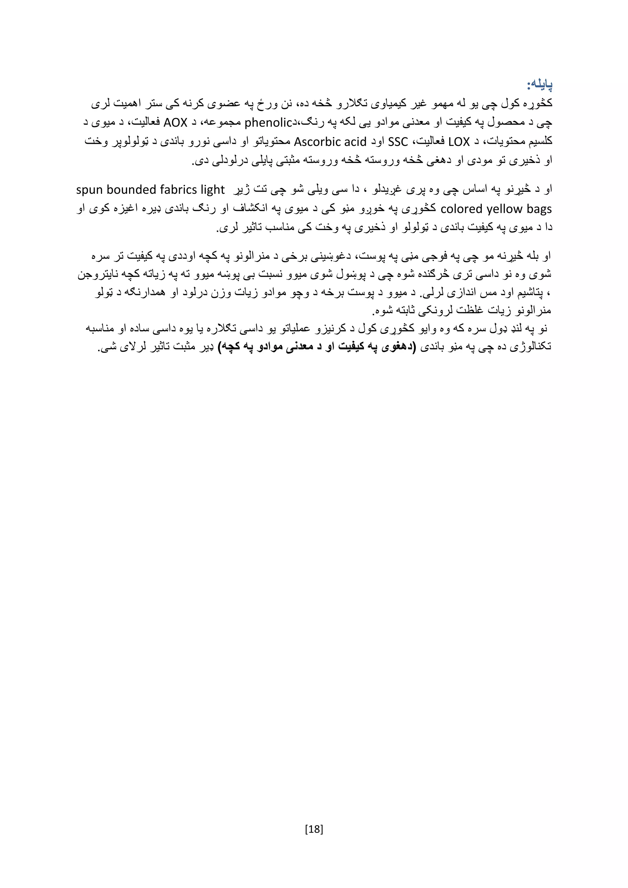 [18]
‫پایله‬:
‌‫کڅوړه‌کول‬‌‫چی‌یو‌له‬‌‫مهمو‌غیر‌کیمیاوی‬‫تګالرو‬‌‌،‫څخه‌ده‬‌‫نن‌ورځ‌په‌عضوی‌کرنه‌کی‌ستر‌اهمیت‌لری‬
‌‫چی‌د‌محصول‌په‌کیفیت‌او‌معدنی‌موادو‌یی‌لکه‌په‬،‫رنګ‬‫د‬phenolic‌‫مجموعه‬،‌‌‫د‬AOX‌‌‫فعالیت،‌د‌میوی‌د‬
‌‫کلسیم‌محتویات،‌د‬LOX‌‌،‫فعالیت‬SSC‌‌‫اود‬Ascorbic acid‌‫محتویاتو‬‌‫او‌داسی‌نورو‬‌‌‫باندی‌د‌ټولولوپر‌وخت‬
‫او‌ذخیری‬‌‫تو‌مودی‌او‌دهغی‌څخه‌وروسته‬‌‌‫څخه‬‫وروسته‌مثبتی‌پایلی‌درلودلی‌دی‬.‌
‫او‌د‌څیړنو‌په‌اساس‬‌‌‫چی‌وه‌پری‌غږیدلو‬‌‫،‌دا‬‌‫سی‌ویلی‬‌‫شو‬‌‫چی‌تت‌ژیړ‬spun bounded fabrics light
colored yellow bags‌‌‫کڅوړی‌په‌خوږو‌مڼو‌کی‌د‌میوی‌په‌انکشاف‌او‌رنګ‌باندی‌ډیره‌اغیزه‌کوی‌او‬
‫دا‌د‌میوی‌په‌کیفیت‌باندی‌د‌ټولولو‌او‌ذخیری‬‌‌.‫په‌وخت‌کی‌مناسب‌تاثیر‌لری‬‌
‌‫او‌بله‌څیړنه‌مو‌چی‌په‌فوجی‌مڼی‬‫په‌پوست،‌دغوښینی‌برخی‌د‌منرالونو‌په‌کچه‌اود‬‌‫دی‌په‬‌‫کیفیت‌تر‌سره‬
‌‫شوی‬‌‫وه‌نو‌داسی‌تری‌څرګنده‌شوه‌چی‌د‬‌‫پوښول‌شوی‌میوو‌نسبت‌بی‌پوښه‌میوو‌ته‌په‌زیاته‌کچه‌نایتروجن‬
‌‫،‌پتاشیم‌اود‌مس‌اندازی‌لرلی.‌د‌میوو‌د‬‫پوست‌برخه‬‌‫د‌وچو‌موادو‌زیات‌وزن‌درلود‬‌‌‫او‌همدارنګه‌د‌ټولو‬
.‫منرالونو‌زیات‌غلظت‌لرونکی‌ثابته‌شوه‬‌
‌‫نو‌په‌لنډ‌ډول‌سره‌که‌وه‌وایو‌کڅوړی‌کول‬‌‫د‌کرنیزو‌عملیاتو‬‌‌‫یو‌داسی‬‌‫تګالره‌یا‬‫یو‬‫ه‌داسی‬‌‌‫ساده‌او‌مناسبه‬
‫تکنالوژی‌ده‌چی‬‌‌‫په‌مڼو‌باندی‬‫په‬ ‫موادو‬ ‫معدنی‬ ‫د‬ ‫او‬ ‫کیفیت‬ ‫په‬ ‫(دهغوی‬)‫کچه‬‌‫ډیر‌مثبت‌تاثیر‌لرالی‌شی‬.‌
‌
‌
‌
‌
 