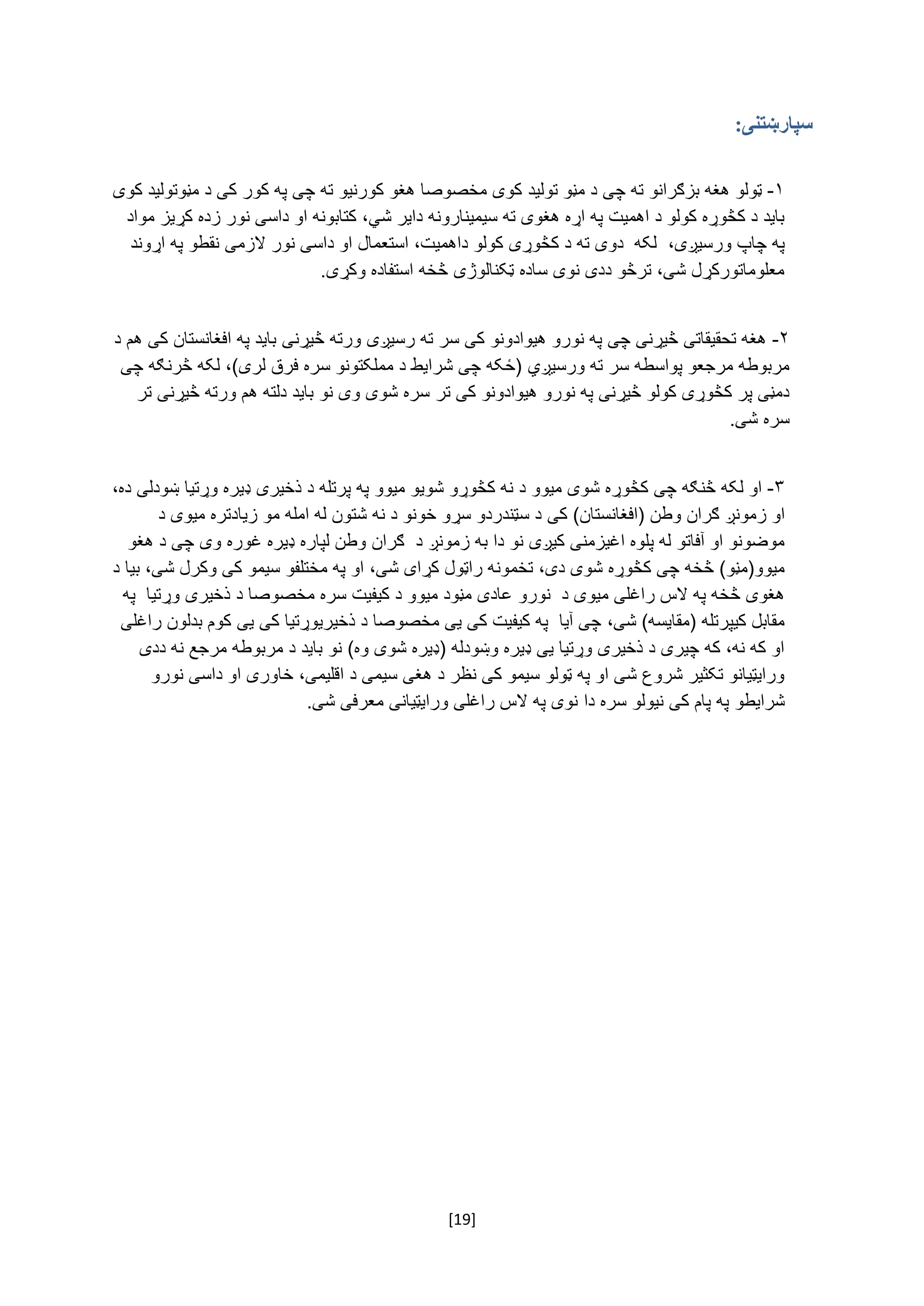 [19]
‫سپارښتنی‬:
‌
۱-‌‌‫ټولو‬‫هغه‌بزګرانو‌ته‌چی‌د‌مڼو‌تولید‬‌‌‫کوی‌مخصوصا‌هغو‌کورنیو‌ته‌چی‌په‌کور‌کی‌د‌مڼوتولید‌کوی‬
‫باید‌د‌کڅوړه‌کولو‌د‌اهمیت‌په‌اړه‌هغوی‌ته‌سیمینارونه‌دایر‌شي‬‌‫،‌کتابونه‌او‌داسی‌نور‌زده‌کړیز‌مواد‬
،‫په‌چاپ‌ورسیږی‬‌‌‫لکه‌‌دوی‌ته‬‌‫د‌کڅوړی‌کولو‌د‬‫اهمیت،‌استعمال‬‌‌‫او‌داسی‌نور‌الزمی‬‌‫نقطو‬‌‫په‌اړوند‬
.‫معلوماتورکړل‌شی،‌ترڅو‌ددی‌نوی‌ساده‌ټکنالوژی‌څخه‌استفاده‌وکړی‬
‌
۲-‌‌‫هغه‌تحقیقاتی‌څیړنی‌چی‌په‌نورو‌هیوادونو‌کی‌سر‌ته‌رسیږی‬‫ورته‌څیړنی‬‌‫باید‌په‌افغانستان‌کی‌هم‬‌‌‫د‬
‫مربوطه‌مرجعو‌پواسطه‬‌‫سر‌ته‌ورسیږي‬‌،)‫(ځکه‌چی‌شرایط‌د‌مملکتونو‌سره‌فرق‌لری‬‌‌‌‫لکه‌څرنګه‌چی‬
‫دمڼی‌پر‌کڅوړی‌کولو‌څیړنی‌په‌نورو‌هیوادونو‌کی‌تر‬‌‫سره‌شوی‌وی‌نو‌باید‌دلته‌هم‌ورته‌څیړنی‬‌‌‫تر‬
.‫سره‌شی‬
۳-‌‫او‌لکه‌څنګه‌چی‬‌‫کڅوړه‌شوی‌میوو‬‌‌‫د‌نه‌کڅوړو‌شویو‌میوو‬‫په‌پرتله‌د‌ذ‬‫خیری‌ډیره‌وړتیا‬‌‫ښودلی‬‌‫ده‬،‌
‫او‌زمونږ‬‌‫ګران‬‌‌‫وطن‬(‫افغانستان‬)‌‫کی‬‌‌‫د‌سټندردو‌سړو‌خونو‌د‌نه‌شتون‌له‌امله‌مو‌زیادتره‌میوی‌د‬
‫موضونو‌او‌آفاتو‌له‌پلوه‌اغیزمنی‌کیږی‬‌‌‫نو‌دا‌به‌زمونږ‌د‬‌‌‫ګران‬‫وطن‌لپاره‌ډیره‌غوره‌وی‬‌‌‫چی‌د‌هغو‬
‫میوو(مڼو)‌څخه‬‌‫چ‬‌،‫ی‌کڅوړه‌شوی‌دی‬‫تخم‬‌‫ونه‌راټول‌کړای‌شی،‌او‌په‌مختلفو‌سیمو‬‫کی‌و‬‌‫کرل‌شی،‌بیا‌د‬
‌‫هغوی‌څخه‌په‌الس‌راغلی‌میوی‌د‌‌نورو‬‌‫عادی‌مڼود‌میوو‌د‌کیفیت‌سره‌مخصوصا‌د‌ذخیری‌وړتیا‌‌په‬
)‫مقابل‌کیپرتله‌(مقایسه‬‌‫شی‬،‌‌‫چی‌آیا‌‌په‌کیفیت‌کی‌یی‌مخصوصا‌د‌ذخیریوړتیا‬‌‫کی‬‌‫یی‬‌‫کوم‌بدلون‌راغلی‬
‫او‌که‌نه،‌که‌چیری‌د‌ذخیری‌وړتیا‌یی‌ډیره‌وښودله‌(ډیره‌شوی‌وه)‌نو‬‌‌‫باید‌د‌مربوطه‌مرجع‌نه‌ددی‬
‫ورایټیانو‌تکثیر‌شروع‌شی‌او‌په‌ټولو‌سیمو‌کی‌نظر‌د‌هغی‌سیمی‌د‬‌‫اقلیمی،‌خاوری‌او‌داسی‌نورو‬‌
‫شرایطو‬‌‫په‌پام‌کی‌نیولو‬‌‌‫سره‬‫دا‬‌‌‌.‫نوی‌په‌الس‌راغلی‌ورایټیانی‌معرفی‌شی‬‌
‌
 