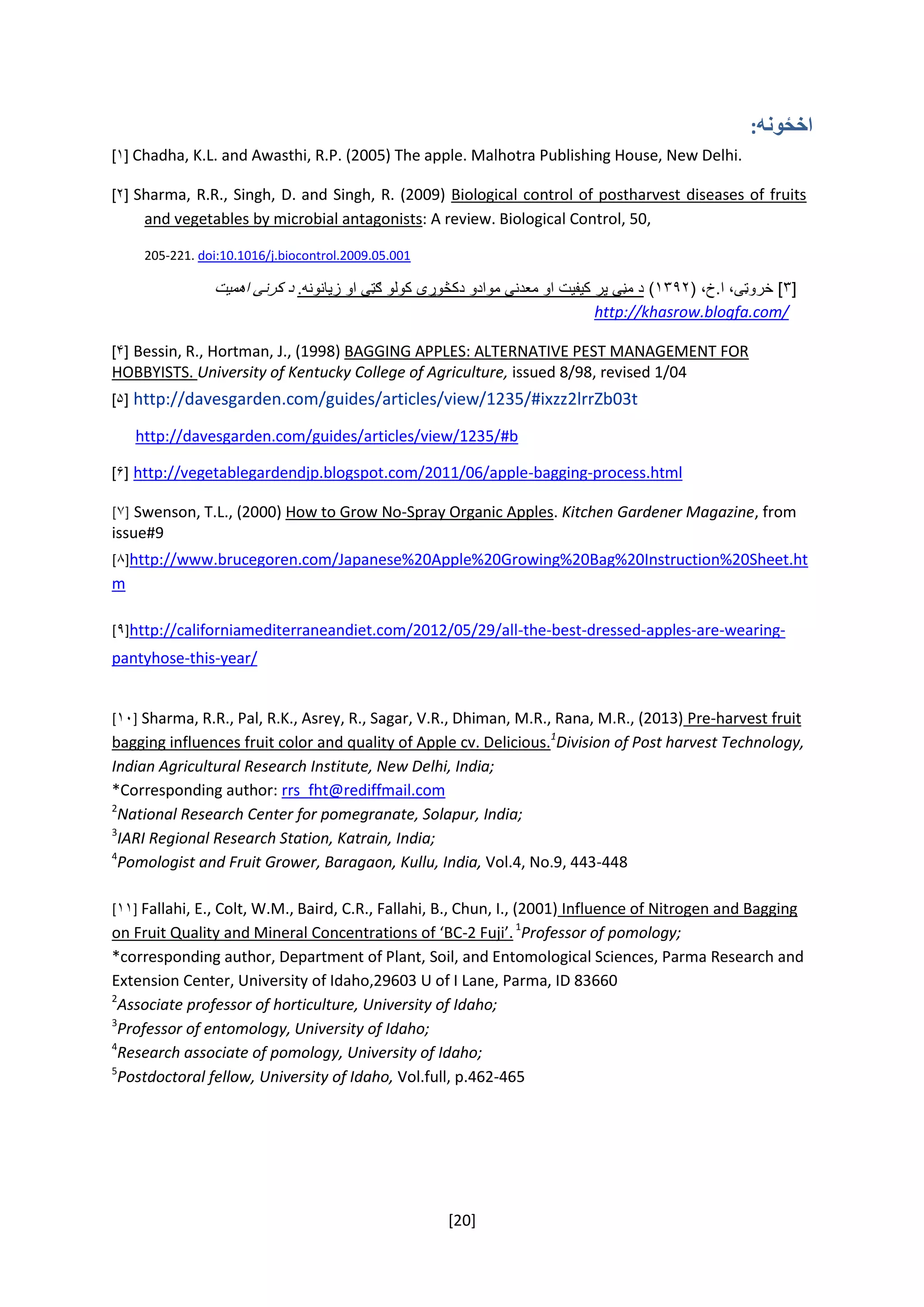 [20]
‫اخځونه‬:
[۱] Chadha, K.L. and Awasthi, R.P. (2005) The apple. Malhotra Publishing House, New Delhi.
[۲] Sharma, R.R., Singh, D. and Singh, R. (2009) Biological control of postharvest diseases of fruits
and vegetables by microbial antagonists: A review. Biological Control, 50,
205-221. doi:10.1016/j.biocontrol.2009.05.001
[۳(‌،‫]‌خروټی،‌ا.خ‬۱۳۹۲‌).‫د‌مڼی‌پر‌کیفیت‌او‌معدنی‌موادو‌دکڅوړی‌کولو‌ګټی‌او‌زیانونه‬‌‫د‌کرنی‌اهمیت‬
http://khasrow.blogfa.com/‌
‌[۴] Bessin, R., Hortman, J., (1998) BAGGING APPLES: ALTERNATIVE PEST MANAGEMENT FOR
HOBBYISTS. University of Kentucky College of Agriculture, issued 8/98, revised 1/04
‌[۵] http://davesgarden.com/guides/articles/view/1235/#ixzz2lrrZb03t
‌‌‌‌‌http://davesgarden.com/guides/articles/view/1235/#b
‌[۶] http://vegetablegardendjp.blogspot.com/2011/06/apple-bagging-process.html
]۷[‌Swenson, T.L., (2000) How to Grow No-Spray Organic Apples. Kitchen Gardener Magazine, from
issue#9
[۸] http://www.brucegoren.com/Japanese%20Apple%20Growing%20Bag%20Instruction%20Sheet.ht
m
[۹] http://californiamediterraneandiet.com/2012/05/29/all-the-best-dressed-apples-are-wearing-
pantyhose-this-year/
[۱۰] Sharma, R.R., Pal, R.K., Asrey, R., Sagar, V.R., Dhiman, M.R., Rana, M.R., (2013) Pre-harvest fruit
bagging influences fruit color and quality of Apple cv. Delicious.1
Division of Post harvest Technology,
Indian Agricultural Research Institute, New Delhi, India;
*Corresponding author: rrs_fht@rediffmail.com
2
National Research Center for pomegranate, Solapur, India;
3
IARI Regional Research Station, Katrain, India;
4
Pomologist and Fruit Grower, Baragaon, Kullu, India, Vol.4, No.9, 443-448
[۱۱] Fallahi, E., Colt, W.M., Baird, C.R., Fallahi, B., Chun, I., (2001) Influence of Nitrogen and Bagging
on Fruit Quality and Mineral Concentrations of ‘BC-2 Fuji’.1
Professor of pomology;
*corresponding author, Department of Plant, Soil, and Entomological Sciences, Parma Research and
Extension Center, University of Idaho,29603 U of I Lane, Parma, ID 83660
2
Associate professor of horticulture, University of Idaho;
3
Professor of entomology, University of Idaho;
4
Research associate of pomology, University of Idaho;
5
Postdoctoral fellow, University of Idaho, Vol.full, p.462-465
‌
 