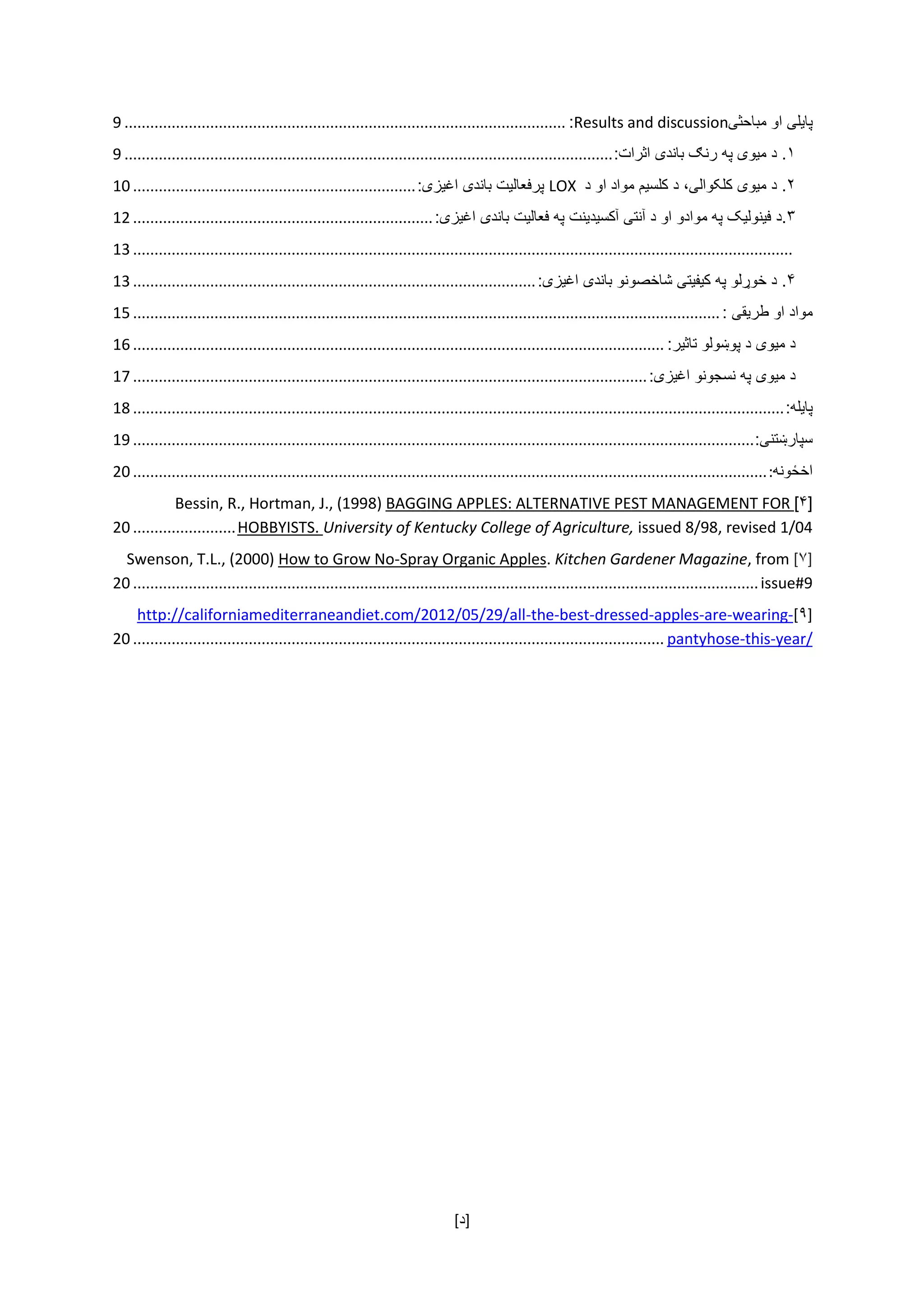 [ ‌‫]د‬
‫پا‬‫ی‬‫ل‬‫ی‬‌‫او‬‌‫مباحث‬‫ی‬Results and discussion:.......................................................................................................9
۱‌.‫د‬‌‫م‬‫ی‬‫و‬‫ی‬‌‫په‬‌‫رن‬‫ګ‬‌‫باند‬‫ی‬‌‫اثرات‬:..................................................................................................................9
۲‌.‫د‬‌‫م‬‫ی‬‫و‬‫ی‬‌‫کلکوال‬‫ی‬،‌‫د‬‌‫کلس‬‫ی‬‫م‬‌‫مواد‬‌‫او‬‌‫د‬‌LOX‌‫پرفعال‬‫ی‬‫ت‬‌‫باند‬‫ی‬‌‫اغ‬‫ی‬‫ز‬‫ی‬:..................................................................10
۳.‫د‬‌‫ف‬‫ی‬‫نول‬‫ی‬‫ک‬‌‫په‬‌‫موادو‬‌‫او‬‌‫د‬‌‫آنت‬‫ی‬‌‫آکس‬‫ی‬‫د‬‫ی‬‫نت‬‌‫په‬‌‫فعال‬‫ی‬‫ت‬‌‫باند‬‫ی‬‌‫اغ‬‫ی‬‫ز‬‫ی‬:......................................................................12
..........................................................................................................................................................13
۴‌.‫د‬‌‫خو‬‫ړ‬‫لو‬‌‫په‬‌‫ک‬‫ی‬‫ف‬‫ی‬‫ت‬‫ی‬‌‫شاخصونو‬‌‫باند‬‫ی‬‌‫اغ‬‫ی‬‫ز‬‫ی‬:..............................................................................................13
‫مواد‬‌‫او‬‌‫طر‬‫ی‬‫ق‬‫ی‬‌:.........................................................................................................................................15
‫د‬‌‫م‬‫ی‬‫و‬‫ی‬‌‫د‬‌‫پو‬‫ښ‬‫ولو‬‌‫تاث‬‫ی‬‫ر‬:............................................................................................................................16
‫د‬‌‫م‬‫ی‬‫و‬‫ی‬‌‫په‬‌‫نسجونو‬‌‫اغ‬‫ی‬‫ز‬‫ی‬:........................................................................................................................17
‫پا‬‫ی‬‫له‬:........................................................................................................................................................18
‫سپار‬‫ښ‬‫تن‬‫ی‬:.................................................................................................................................................19
‫اخ‬‫ځ‬‫ونه‬:....................................................................................................................................................20
[۴]BAGGING APPLES: ALTERNATIVE PEST MANAGEMENT FORBessin, R., Hortman, J., (1998)
issued 8/98, revised 1/04University of Kentucky College of Agriculture,HOBBYISTS.........................20
[۷], fromKitchen Gardener Magazine.Spray Organic Apples-How to Grow NoSwenson, T.L., (2000)
issue#9..................................................................................................................................................20
[۹]-wearing-are-apples-dressed-best-the-http://californiamediterraneandiet.com/2012/05/29/all
year/-this-pantyhose............................................................................................................................20
 