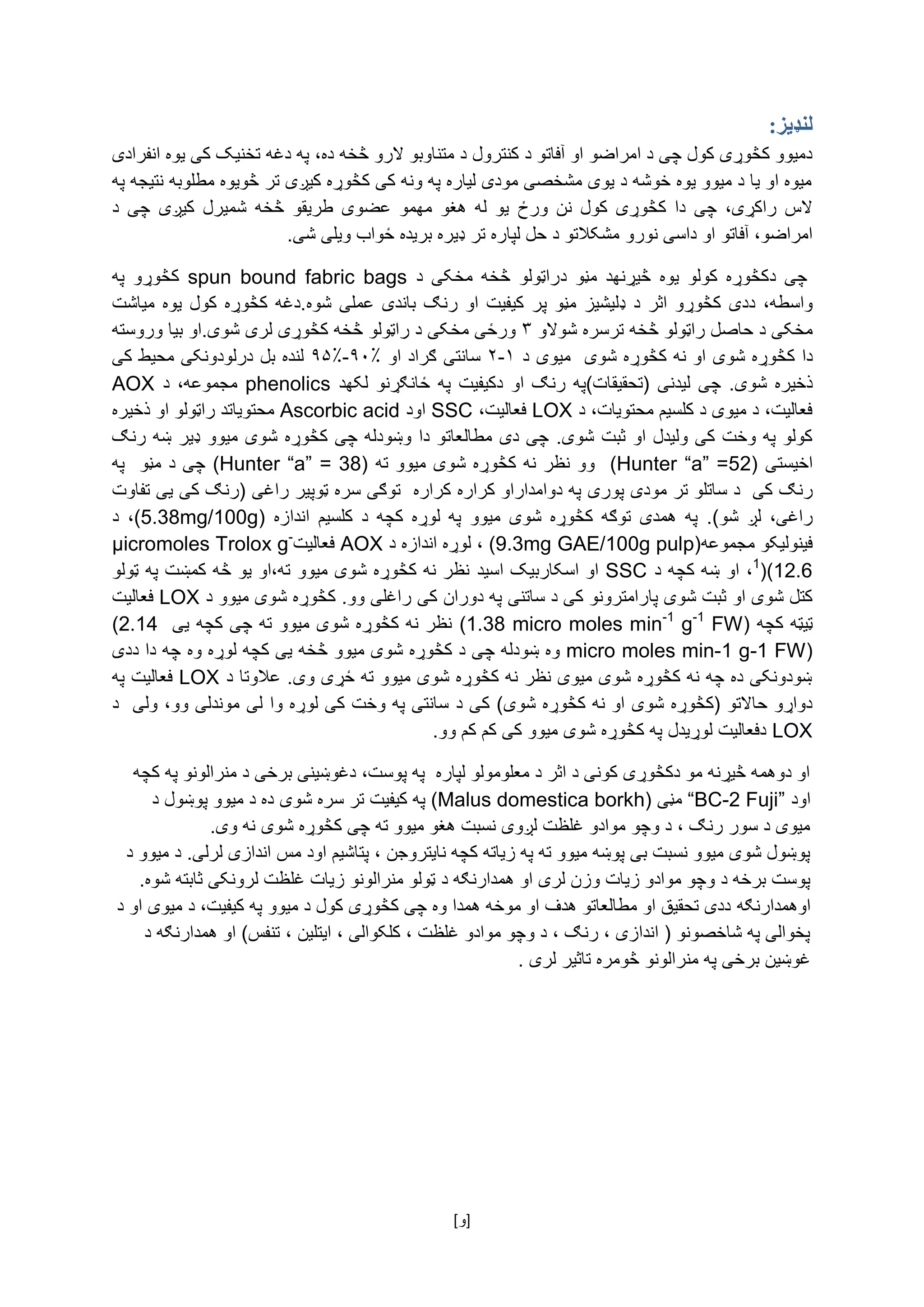 [ ‌‫]و‬
:‫لنډیز‬
‌‫دمیوو‌کڅوړی‌کول‌چی‌د‌امراضو‌او‌آفاتو‌د‌کنترول‌د‬‫متناوبو‌الرو‌څخه‌د‬‫ه‬‌‫،‌په‌دغه‌تخنیک‌کی‌یوه‌انفرادی‬
‌‫میوه‌او‌یا‌د‌میوو‌یوه‌خوشه‌د‌یوی‌مشخصی‌مودی‌لیاره‌په‌ونه‌کی‌کڅوړه‌کیږی‌تر‌څویوه‌مطلوبه‌نتیجه‌په‬
‌‫‌کول‬‫‌کڅوړی‬‫‌دا‬ ‫‌چی‬،‫‌راکړی‬‫الس‬‌‫‌ورځ‬‫نن‬‫‌څخه‬‫‌طریقو‬‫‌عضوی‬‫‌مهمو‬‫‌هغو‬‫‌له‬‫یو‬‌‌‫‌د‬‫‌چی‬ ‫‌کیږی‬‫شمیرل‬
‫امراضو،‌آفاتو‌او‌داسی‌نورو‬‌‫مشکالتو‌د‌حل‌لپاره‌تر‌ډیره‌بریده‌ځواب‌ویلی‌شی‬.‌
‌‌ ‫چی‬‫د‬‌ ‫‌یوه‬ ‫‌کولو‬ ‫کڅوړه‬‫څیړنه‬‫‌م‬ ‫د‬‫‌د‬ ‫ڼو‬‌ ‫‌د‬ ‫‌مخکی‬ ‫‌څخه‬ ‫راټولو‬spun bound fabric bags‌‌‫‌په‬ ‫کڅوړو‬
‫واسطه‬‫‌ډلیشیز‬‫‌د‬‫‌اثر‬‫‌کڅوړو‬‫‌ددی‬،‌‫‌پ‬‫مڼو‬‫‌شوه‬‫‌عملی‬‫‌باندی‬‫‌رنګ‬‫‌او‬‫‌کیفیت‬‫ر‬‌‫‌یوه‬‫‌کول‬‫‌کڅوړه‬‫.دغه‬‌‫میاشت‬
‫مخک‬‌‫ی‌د‌حاصل‌راټولو‌څخه‌ترسره‌شوالو‬۳‌‫ورځی‌مخکی‬‌‌‫د‌راټولو‌څخه‬‫ک‬‫څوړی‌لری‌شوی‬.‌‫او‌بیا‌وروسته‬
‌‫دا‬‫کڅوړه‌شوی‌او‌نه‌کڅوړ‬‌‫ه‌شوی‌‌میوی‌د‬۱-۲‌‌‫سانتی‌ګراد‌او‬۹۰٪-۹۵٪‌‫لنده‌بل‬‌‫درلودونکی‌محیط‬‌‌‫کی‬
‌.‫‌شوی‬‫ذخیره‬‫چی‬‌)‫‌(تحقیقات‬‫لیدنی‬‌‫‌او‬‫‌رنګ‬‫په‬‫د‬‫کیفیت‬‌‫‌ځانګړنو‬‫په‬‌‫لکه‬‌‫د‬phenolics‌‌،‫مجموعه‬‌‫د‬AOX‌
‌‫فعالیت،‌د‌میوی‌د‌کلسیم‌محتویات،‌د‬LOX‌‌،‫فعالیت‬SSC‌‌‫اود‬Ascorbic acid‌‫محتویات‬‌‫د‌راټولو‌او‌ذخیره‬
‫کولو‌په‌وخت‌کی‌ولیدل‌او‬‌‫ثبت‌شوی‬‫.‌چی‌دی‬‌‫مطال‬‫عاتو‌دا‌وښودله‌چی‌کڅوړه‌شوی‌میوو‬‌‌‫ډیر‌ښه‌رنګ‬
‫اخیستی‬(Hunter “a” =52)‌‌‫وو‌نظر‌نه‌کڅوړه‌شوی‌میوو‌ته‬(Hunter “a” = 38)‌‌‌‫چی‌د‌مڼو‬‌‫په‬
‫رنګ‬‌‫کی‌‌د‌ساتلو‌تر‌مودی‌پوری‬‌‌‫په‌دوامداراو‌کراره‌کراره‬‌‌‫توګی‌سره‌ټوپیر‌راغی‌(رنګ‌کی‌یی‌تفاوت‬
)‫‌شو‬ ‫‌لږ‬ ،‫راغی‬‌ .‫‌میوو‬ ‫‌شوی‬ ‫‌کڅوړه‬ ‫‌توګه‬ ‫‌همدی‬ ‫په‬‌(‌ ‫‌اندازه‬ ‫‌کلسیم‬ ‫‌د‬ ‫‌کچه‬ ‫‌لوړه‬ ‫په‬(5.38mg/100g‌ ،‌‫د‬
‫فینولیک‬‫و‬‌‫مجموعه‬(9.3mg GAE/100g pulp)،‌‌‫لوړه‌اندازه‌د‬AOX‌‫فعالیت‬µicromoles Trolox g-
1
)(12.6،‌‫او‌ښه‌کچه‬‌‌‫د‬SSC‌‫او‌اسکاربیک‌اسید‬‌‌‫نظر‌نه‌کڅوړه‌شوی‌میوو‌ته،او‌یو‌څه‌کمښت‌په‌ټولو‬
‌‫کتل‌شوی‌او‬‫ثبت‌شوی‌پارامترونو‌کی‌د‌ساتنی‌په‌دوران‌کی‬‌‫راغلی‌وو.‌کڅوړه‌شوی‌میوو‬‌‌‫د‬LOX‌‌‫فعالیت‬
‫ټیټه‌کچه‬(1.38 micro moles min-1
g-1
FW)‌‌‫نظر‌نه‌کڅوړه‌شوی‌میوو‌ته‌چی‌کچه‌یی‬(2.14
micro moles min-1 g-1 FW)‌‌‫وه‬‫ښودله‌چ‬‫ی‌د‌کڅوړه‌شوی‌میوو‌څخه‌یی‌کچه‬‌‫لوړه‌وه‬‌‌‫چه‌دا‌ددی‬
‫ښودونکی‌ده‌چه‌نه‌کڅوړه‌شوی‌میوی‌نظر‌نه‌کڅوړه‌شوی‌میوو‌ته‌ځړی‌وی‬‌‫.‌عالوتا‌د‬LOX‌‌‫فعالیت‌په‬
‌)‫دواړو‌حاالتو‌(کڅوړه‌شوی‌او‌نه‌کڅوړه‌شوی‬‫ک‬‌‫ی‌د‌سانتی‌په‌وخت‌کی‌لوړه‌وا‬‫لی‬‌‌‫موندلی‌وو،‌ولی‬‌‌‫د‬
LOX‌‫دفعالیت‌لوړیدل‌په‌کڅوړه‌شوی‌میوو‌کی‌کم‌کم‌وو‬.‌
‌‫او‌دوهمه‌څیړنه‌مو‌دکڅوړی‌کونی‌د‌اثر‌د‌معلومولو‌لپاره‌‌په‌پوست،‌دغوښینی‌برخی‌د‌منرالونو‌په‌کچه‬
‌‫اود‬“BC-2 Fuji”‌‌‫مڼی‬(Malus domestica borkh)‌‫په‌کیفیت‌تر‌سره‌شوی‬‌‌‫ده‌د‌میوو‌پوښول‌د‬
‌.‫میوی‌د‌سور‌رنګ‌،‌د‌وچو‌موادو‌غلظت‌لږوی‌نسبت‌هغو‌میوو‌ته‌چی‌کڅوړه‌شوی‌نه‌وی‬‌
‫پوښول‌شوی‌میوو‌نسبت‌بی‌پوښه‌میوو‌ته‌په‌زیاته‌کچه‌نایتروجن‌،‌پتاشیم‌اود‌مس‌اندازی‌لر‬‫ل‬‌‫ی.‌د‌میوو‌د‬
‫پوست‌برخه‌د‌وچو‌موادو‌زیات‌وزن‌لری‌او‌همدارنګه‌د‌ټولو‌منرالونو‌ز‬.‫یات‌غلظت‌لرونکی‌ثابته‌شوه‬‌
‫اوهمدارنګه‬‌‌‫ددی‌تحقیق‌او‌مطالعاتو‌هدف‌او‌موخه‌همدا‌وه‌چی‌کڅوړی‌کول‌د‌میوو‌په‌کیفیت،‌د‌میوی‌او‌د‬
‌‫پخوالی‌په‌شاخصونو‌(‌اندازی‌،‌رنګ‌،‌د‌وچو‌موادو‌غلظت‌،‌کلکوالی‌،‌ایتلین‌،‌تنفس)‌او‌همدارنګه‌د‬
‌.‌‫غوښین‌برخی‌په‌منرالونو‌څومره‌تاثیر‌لری‬‌
‌
‌
 
