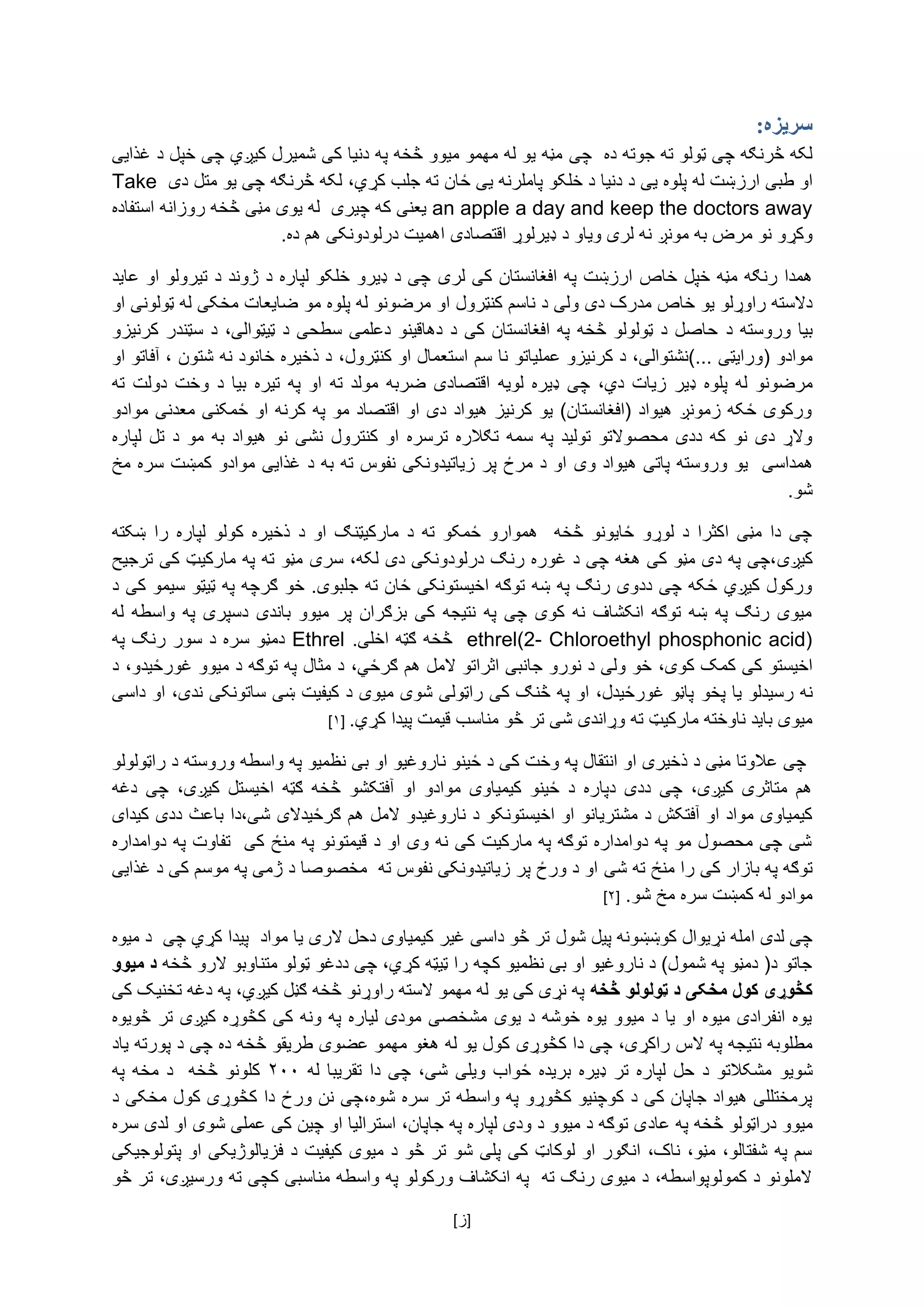 [ ‌‫]ز‬
:‫سریزه‬
‌‫لکه‌څرنګه‌چی‌ټولو‌ته‌جوته‌ده‬‌‌‫چی‬‌‫مڼه‌یو‌له‌مهمو‌میوو‌څخه‌په‌دنیا‌کی‌شمیرل‌کیږي‌چی‌خپل‌د‌غذایی‬
‫او‌طبی‌ارز‬،‫ښت‌له‌پلوه‌یی‌د‌دنیا‌د‌خلکو‌پاملرنه‌یی‌ځان‌ته‌جلب‌کړي‬‌‌‫لکه‌څرنګه‌چی‌یو‌متل‌دی‬Take
an apple a day and keep the doctors away‌‫یعنی‌که‌چیری‌‌له‌یوی‌مڼی‬‌‌‫څخه‌روزانه‌استفاده‬
‫وکړو‌نو‌مرض‌به‌مونږ‌نه‬‌‫لری‌وی‬‌‫او‬‌‫د‬‫ډیرلوړ‌اقتصادی‌اهمیت‬‌‫درلودونکی‌هم‌ده‬.‌
‫همدا‌رنګه‌مڼه‌خپل‌خاص‌ارزښت‌په‌افغانستان‌کی‌لری‬‌‌‫چی‌د‌ډیرو‌خلکو‌لپاره‌د‌ژوند‌د‌تیرولو‌او‌عاید‬
‫دالسته‌راوړلو‌یو‌خاص‌مدرک‌دی‬‌‫ولی‌د‌ناسم‌کنټرول‬‌‫او‌مرضونو‌له‌پلوه‬‌‫مو‬‌‌‫ضایعات‌مخکی‌له‌ټولونی‌او‬
‌‫بیا‌وروسته‌د‬‌‫‌سټندر‌کرنیزو‬‫‌د‬،‫‌دهاقینو‌دعلمی‌سطحی‌د‌ټیټوالی‬‫‌د‬‫‌په‌افغانستان‌کی‬‫‌ټولولو‌څخه‬‫‌د‬‫حاصل‬
(‌‫موادو‬‫ورایټی‌...)نشتوالی،‌د‌کرنیزو‌عملیاتو‌نا‌سم‬‌‫استعمال‌او‬‌‌،‫کنټرول‬‌،‌‫د‌ذخیره‌خانود‌نه‌شتون‬‫آ‬‌‫فاتو‌او‬
‫مرض‬‫‌پلو‬‫‌له‬‫ونو‬‫‌دي‬‫‌زیات‬‫‌ډیر‬‫ه‬،‌‫‌ډ‬‫چی‬‌‫یره‬‌‫لویه‬‫‌ته‬‫‌مولد‬‫‌ضربه‬‫اقتصادی‬‌‌‫‌ته‬‫‌دولت‬‫‌وخت‬‫‌د‬‫‌بیا‬‫‌تیره‬‫‌په‬‫او‬
‌‫ورکوی‌ځکه‌زمونږ‌هیواد‌(افغانستان)‌یو‌کرنیز‌هیواد‌دی‌او‌اقتصاد‌مو‌په‌کرنه‌او‌ځمکنی‌معدنی‌موادو‬
‫‌ترسره‬‫‌تګالره‬‫‌سمه‬‫‌په‬‫‌تولید‬‫‌محصوالتو‬‫‌ددی‬‫‌که‬‫‌نو‬‫‌دی‬‫والړ‬‌‫‌کنترول‬‫او‬‌‌‫‌د‬‫‌مو‬‫‌به‬‫‌هیواد‬‫‌نو‬‫نشی‬‌‫‌لپاره‬‫تل‬
‌‫همداسی‬‌‫یو‌وروسته‌پاتی‌هیواد‌وی‬‌‌‫او‌د‌مرځ‌پر‌زیاتیدونکی‌نفوس‌ته‌به‌د‌غذایی‌موادو‌کمښت‌سره‌مخ‬
.‫شو‬‌
‌‫‌ښکته‬‫‌را‬‫‌لپاره‬‫‌کولو‬‫‌ذخیره‬‫‌د‬‫‌او‬‫‌مارکیټنګ‬‫‌د‬‫‌ته‬‫‌ځمکو‬‫‌هموارو‬‌‫‌څخه‬‫‌ځایونو‬‫‌لوړو‬‫‌د‬‫‌اکثرا‬‫‌مڼی‬‫‌دا‬‫چی‬
‫کیږی‬‌،‫،چی‌په‌دی‌مڼو‌کی‌هغه‌چی‌د‌غوره‌رنګ‌درلودونکی‌دی‌لکه‬‫سری‬‌‌‫مڼو‌ته‌په‌مارکیټ‌کی‌ترجیح‬
.‫ورکول‌کیږي‌ځکه‌چی‌ددوی‌رنګ‌په‌ښه‌توګه‌اخیستونکی‌ځان‌ته‌جلبوی‬‌‫خو‬‌‌‫ګرچه‌په‌ټیټو‌سیمو‌کی‌د‬
‌‌‫‌له‬‫‌واسطه‬‫‌په‬‫‌دسپری‬‫‌باندی‬‫‌میوو‬‫‌پر‬‫‌بزګران‬‫‌کی‬‫‌نتیجه‬‫‌په‬‫‌چی‬‫‌کوی‬‫‌نه‬‫‌انکشاف‬‫‌توګه‬‫‌ښه‬‫‌په‬‫‌رنګ‬‫میوی‬
ethrel(2- Chloroethyl phosphonic acid)‌‌‫څخه‌ګټه‌اخلی‬‌.Ethrel‌‌‫دمڼو‌سره‌د‌سور‌رنګ‌په‬
‫اخیستو‌کی‌کمک‌کوی‬،‌‫خو‌ولی‌د‌نورو‌جانبی‌اثراتو‌المل‌هم‌ګرځي‬‌،‌‫د‌مثال‌په‌توګه‌د‌میوو‌غورځیدو،‌د‬
‫نه‌رسیدلو‬‌‫یا‌پخو‬‌‫پاڼو‌غورځیدل،‌او‌په‌څنګ‌کی‌راټولی‌شوی‌میوی‌د‌کیفیت‌ښی‌ساتون‬‫ک‬‌‫ی‌ندی،‌او‌داسی‬
‌‫میوی‌باید‌ناوخته‌مارکیټ‌ته‌وړاندی‌شی‌تر‬‫څو‌مناسب‌قیمت‌پیدا‌کړي‬.‌[۱]‌
‌‌‫چی‌عالوتا‌مڼی‌د‌ذخیری‌او‌انتقال‌په‌وخت‌کی‌د‌ځینو‌ناروغیو‌او‌بی‌نظمیو‌په‌واسطه‌وروسته‌د‌راټولولو‬
‌‫‌دغه‬ ‫‌چی‬ ،‫‌کیږی‬ ‫‌اخیستل‬ ‫‌ګټه‬ ‫‌څخه‬ ‫‌آفتکشو‬ ‫‌او‬ ‫‌موادو‬ ‫‌کیمیاوی‬ ‫‌ځینو‬ ‫‌د‬ ‫‌دپاره‬ ‫‌ددی‬ ‫‌چی‬ ،‫‌کیږی‬ ‫‌متاثری‬ ‫هم‬
‫کیمیاوی‌مواد‌او‌آفتکش‌د‌مشتریانو‌او‌اخیستون‬‫کو‌د‌ناروغیدو‌المل‌هم‌ګرځیدالی‌شی‬‌‫،دا‌باعث‌ددی‬‌‫کیدای‬
‌‫شی‌چی‌محصول‌مو‌په‌دوامداره‌توګه‌په‌مارکیت‌کی‌نه‌وی‌او‌د‌قیمتونو‌په‌منځ‌کی‌‌تفاوت‌په‌دوامداره‬
‌‫توګه‌په‌بازار‌کی‬‫را‌منځ‌ته‌شی‬‌‌‫او‌د‌ورځ‌پر‌زیاتیدونکی‌نفوس‌ته‌‌مخصوصا‌د‌ژمی‌په‌موسم‌کی‌د‌غذایی‬
.‫موادو‌له‌کمښت‌سره‌مخ‌شو‬‌[۲]‌‌
‫چی‌لدی‌امله‌نړیوال‌کوښښونه‌پیل‌شو‬‫ل‬‌‌‫تر‌څو‌داسی‌غیر‌کیمیاوی‌دحل‌الری‌یا‌مواد‌‌پیدا‌کړي‌چی‌‌د‌میوه‬
‌‫جاتو‌د(‌دمڼو‌په‌شمول)‌د‌ناروغیو‌او‌بی‌نظمیو‌کچه‌را‌ټیټه‌کړي،‌چی‬‫د‬‌‫دغو‬‌‫ټولو‌متناوبو‌الرو‌څخه‬‫میوو‬ ‫د‬
‫څخه‬ ‫ټولولو‬ ‫د‬ ‫مخکی‬ ‫کول‬ ‫کڅوړی‬‌‫په‌نړی‌کی‌یو‌له‌مهمو‌السته‌راوړنو‌څخه‌ګڼل‌کیږي،‌په‌دغه‌تخنیک‌کی‬
‌‫یوه‌انفرادی‌میوه‌او‌یا‌د‌میوو‌یوه‌خوشه‌د‌یوی‌مشخصی‌مودی‌لیاره‌په‌ونه‌کی‌کڅوړه‌کیږی‌تر‌څویوه‬
‌،‫مطلوبه‌نتیجه‌په‌الس‌راکړی‬‌‫چی‌دا‌کڅوړی‬‌‫کول‌یو‌له‌هغو‌مهمو‌عضوی‌طریقو‌څخه‬‌‫ده‌چی‬‫د‬‌‌‫پورته‌یاد‬
‫شویو‬‌‫‌شی‬‫‌ویلی‬‫‌ځواب‬‫‌بریده‬‫‌ډیره‬‫‌تر‬‫‌لپاره‬‫‌حل‬‫‌د‬‫مشکالتو‬‌‫‌له‬‫‌تقریبا‬‫‌دا‬‫‌چی‬،۲۰۰‌‌‫‌په‬‫‌مخه‬‫‌د‬‌‫‌څخه‬‫کلونو‬
،‫پرمختللی‌هیواد‌جاپان‌کی‌د‌کوچنیو‌کڅوړو‌په‌واسطه‌تر‌سره‌شوه‬‫چی‌نن‌ورځ‌دا‌کڅوړی‌کول‬‌‌‫مخکی‌د‬
‫میوو‬‌‫دراټولو‌څخه‬‌‫په‌عاد‬‌‫ی‌توګه‌د‌میوو‌د‌ودی‌لپاره‌په‌جاپان،‌استرالیا‌او‌چین‌کی‌عملی‌شوی‌او‌لدی‌سره‬
‌‫سم‌په‌شفتالو،‌مڼو،‌ناک،‌انګور‌او‌لوکاټ‌کی‌پلی‌شو‌تر‌څو‌د‌میوی‌کیفیت‌د‌فزیالوژیکی‌او‌پتولوجیکی‬
‫الملونو‌د‌کمولوپواسطه،‌د‌میوی‌رنګ‌ته‌‌په‌انکشاف‌ورکولو‌په‌واسطه‌مناسبی‌کچی‌ته‌ورسیږی‬،‌‫ت‬‌‫ر‌څو‬
 