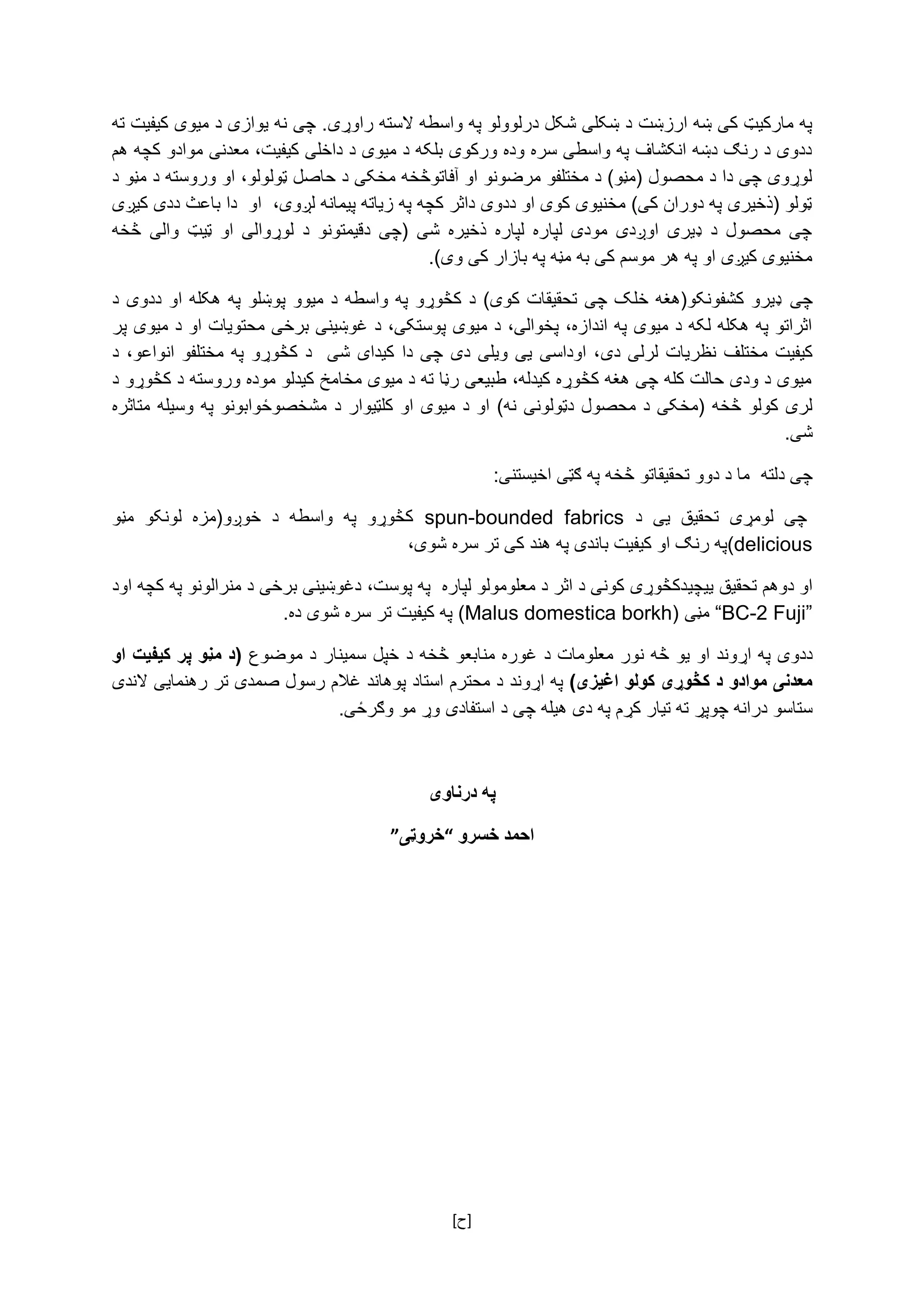 [ ‌‫]ح‬
‫په‌مارکیټ‌کی‌ښه‌ارزښت‌د‌ښکلی‌شکل‌درلوولو‌په‌واسطه‌السته‌راوړی‬‌‫.‌چی‌نه‌یوازی‌د‌میوی‌کیفیت‌ته‬
‌‫ددوی‌د‌رنګ‌دښه‌انکشاف‌په‌واسطی‌سره‌وده‌ورکوی‌بلکه‌د‌میوی‌د‌داخلی‌کیفیت،‌معدنی‌موادو‌کچه‌هم‬
‫لوړوی‌چی‌دا‌د‌محصول‌(مڼو)‌د‌مختلفو‌مرضونو‌او‌آفاتوڅخه‌مخکی‌د‌حاصل‌ټول‬‌‫ولو،‌او‌وروسته‌د‌مڼو‌د‬
‌‫ټولو‌(ذخیری‌په‌دوران‌کی)‌مخنیوی‌کوی‌او‌ددوی‌داثر‌کچه‌په‌زیاته‌پیمانه‌لږوی،‌‌او‌‌دا‌باعث‌ددی‌کیږی‬
‌‫‌څخه‬ ‫‌والی‬ ‫‌ټیټ‬ ‫‌او‬ ‫‌لوړوالی‬ ‫‌د‬ ‫‌دقیمتونو‬ ‫‌(چی‬ ‫‌شی‬ ‫‌ذخیره‬ ‫‌لپاره‬ ‫‌لپاره‬ ‫‌مودی‬ ‫‌اوږدی‬ ‫‌ډیری‬ ‫‌د‬ ‫‌محصول‬ ‫چی‬
‫مخنیوی‌کیږی‌او‌په‌هر‌موسم‌کی‌به‌مڼه‌په‌بازار‌کی‌و‬.)‫ی‬‌
‌‫چی‬‌‫‌د‬‫‌په‌هکله‌او‌ددوی‬‫‌پوښلو‬‫‌د‌میوو‬‫‌د‌کڅوړو‌په‌واسطه‬)‫‌تحقیقات‌کوی‬‫ډیرو‌کشفونکو(هغه‌خلک‌چی‬
‌‫اثراتو‌په‌هکله‌لکه‌د‌میوی‌په‌اندازه،‌پخوالی،‌د‌میوی‌پوستکی،‌د‌غوښینی‌برخی‌محتویات‌او‌د‌میوی‌پر‬
‫‌لرلی‬‫‌نظریات‬‫‌مختلف‬‫کیفیت‬‌‫دی‬‫‌کڅوړو‬‫‌د‬‌‫‌شی‬‫‌کیدای‬‫‌دا‬‫‌چی‬‫‌دی‬‫‌ویلی‬‫‌یی‬‫‌اوداسی‬،‌‌‫‌د‬،‫‌انواعو‬‫‌مختلفو‬‫په‬
‌‫میوی‌د‌ودی‌حالت‌کله‌چی‌هغه‌کڅوړه‌کیدله،‌طبیعی‌رڼا‌ته‌د‌میوی‌مخامخ‌کیدلو‌موده‌وروسته‌د‌کڅوړو‌د‬
‫لری‌کولو‌څخه‌(مخکی‌د‌محصول‌دټولونی‬‌‫نه‬‫)‌او‌د‌میوی‌او‌کلټیوار‬‌‫د‬‌‌‫مشخصوځوابونو‌په‌وسیله‬‌‫متاثره‬
‫شی‬.‌
‌‫چی‌دلته‬‌‫ما‌د‌دوو‌تحقیقاتو‌څخه‬‌‫په‌ګټی‌اخیستنی‬:‌
‌‌ ‫‌د‬ ‫‌یی‬ ‫‌تحقیق‬ ‫‌لومړی‬ ‫چی‬spun-bounded fabrics‌‌‫‌مڼو‬ ‫‌لونکو‬ ‫‌خوږو(مزه‬ ‫‌د‬ ‫‌واسطه‬ ‫‌په‬ ‫کڅوړو‬
(delicious‌،‫په‌رنګ‌او‌کیفیت‌باندی‌په‌هند‌کی‌تر‌سره‌شوی‬‌
‫او‌دوهم‌تحقیق‌یی‬‫چی‬‌‫دکڅوړی‌کونی‌د‌اثر‌د‌معلومولو‌لپاره‌‌په‌پوست،‌دغوښینی‌برخی‌د‌منرالونو‌په‌کچه‌اود‬
“BC-2 Fuji”‌‌‫مڼی‬(Malus domestica borkh)‌.‫په‌کیفیت‌تر‌سره‌شوی‌ده‬‌
‌‫ددوی‌په‌اړوند‬‫او‬‌‫یو‌څه‬‌‫نور‬‌‫معلومات‌د‬‌‌‫غوره‌منابعو‌څخه‌د‬‌‫خپل‌سمینار‌د‌موضوع‬‫او‬ ‫کیفیت‬ ‫پر‬ ‫مڼو‬ ‫(د‬
)‫اغیزی‬ ‫کولو‬ ‫کڅوړی‬ ‫د‬ ‫موادو‬ ‫معدنی‬‫په‌اړوند‬‌‫د‌محترم‌استاد‌پوهاند‌غالم‌رسول‌صمدی‌تر‌رهنمایی‌الندی‬‌
‫ستاسو‌درانه‌چوپړ‌ته‌تیار‌کړ‬‫م‬‌‌‫په‌دی‌هیله‌چی‌د‬‫استفادی‬‌.‫وړ‌مو‌وګرځی‬‌
‌
‫درناوی‬ ‫په‬
‫خسرو‬ ‫احمد‬“‫خروټی‬”
 