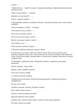 Солнце — …
7. Игра «Из чего — какой?» поможет поупражнять ребенка в образование качественных
прилагательных.
Горка из снега (какая?) — снежная.
Дорожка изо льда (какая?) — …
Погода с морозом (какая?) — …
8. Поупражняйте ребенка в подборе антонимов , предложив поиграть ему в игру «Скажи
наоборот».
Летом дни жаркие, а зимой — холодные.
Летом небо светлое, а зимой — …
Летом день длинный, а зимой — …
Летом солнце светит ярко, а зимой — …
Весной лед на реке тонкий, а зимой — …
Снег мягкий, а лед… — …
Одни сосульки длинные, а другие — …
9. Попросите ребенка пересказать рассказ «Зима».
Солнце светит, но не греет. Идет снег. Метут метели. Ночь стала длинной, а день
коротким. Деревья стоят голые, только сосны да ели остались зелеными. Реки покрылись
льдом. Люди надели шубы, меховые шапки, теплые сапоги, варежки. Наступила холодная
и суровая зима.
10. Поиграйте с ребенком в игру «Четвертый лишний» на развитие логического
мышления.
Коньки, скакалка, лыжи, санки.
Ворона, голубь, воробей, ласточка.
Лиса, волк, медведь, жираф.
11. Развитие мелкой моторики.
Упражнения для пальчиков. (Развитие координации речи с движением, развитие
воображения)
Раз, два, три, четыре,
(загибать пальчики, начиная с большого пальца)
Мы с тобой снежок слепили,
(«лепят», меняя положение ладоней)
Круглый, крепкий, очень гладкий
(показать круг, сжимая ладони вместе, гладить одной ладонью другую)
И совсем, совсем не сладкий
 