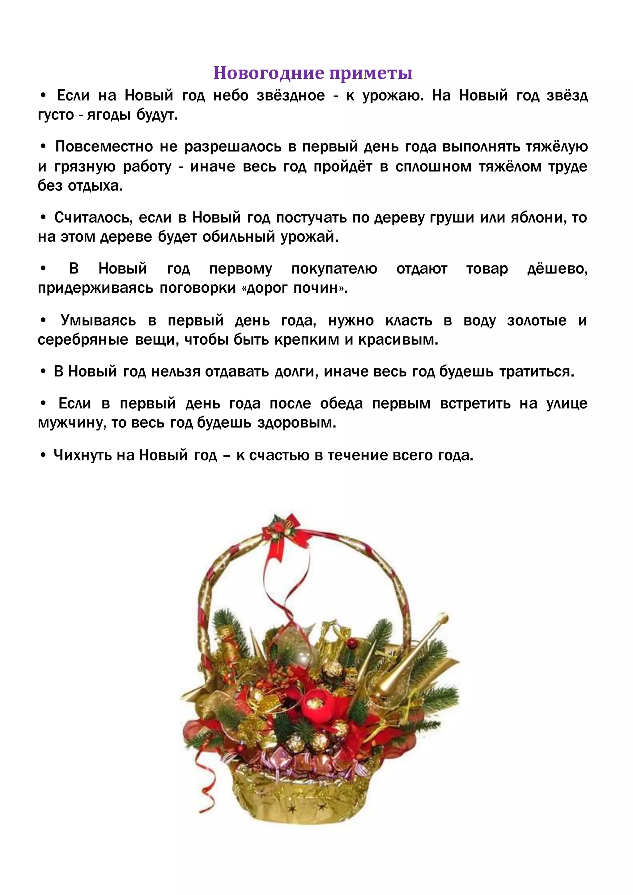 Новогодние приметы
• Если на Новый год небо звёздное - к урожаю. На Новый год звёзд
густо - ягоды будут.
• Повсеместно не разрешалось в первый день года выполнять тяжёлую
и грязную работу - иначе весь год пройдёт в сплошном тяжёлом труде
без отдыха.
• Считалось, если в Новый год постучать по дереву груши или яблони, то
на этом дереве будет обильный урожай.
• В Новый год первому покупателю отдают товар дёшево,
придерживаясь поговорки «дорог почин».
• Умываясь в первый день года, нужно класть в воду золотые и
серебряные вещи, чтобы быть крепким и красивым.
• В Новый год нельзя отдавать долги, иначе весь год будешь тратиться.
• Если в первый день года после обеда первым встретить на улице
мужчину, то весь год будешь здоровым.
• Чихнуть на Новый год – к счастью в течение всего года.
 