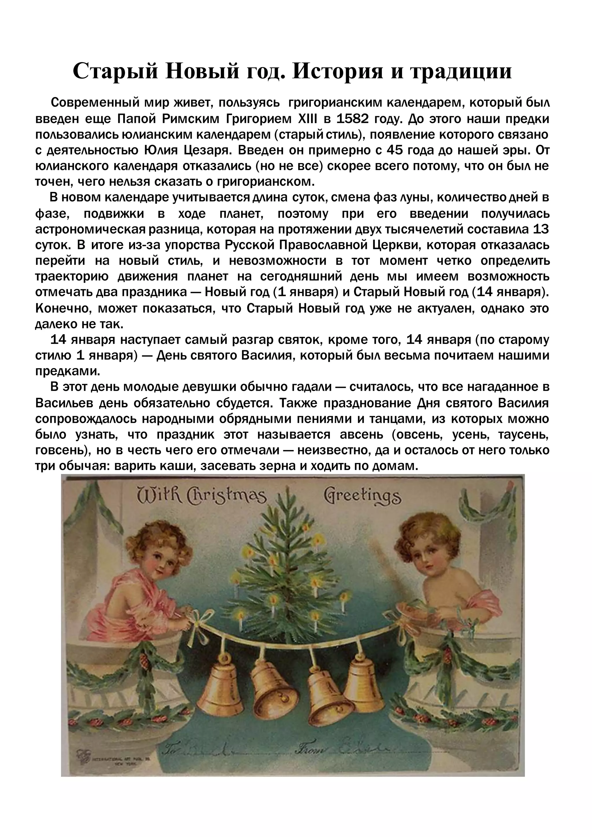 Старый Новый год. История и традиции
Современный мир живет, пользуясь григорианским календарем, который был
введен еще Папой Римским Григорием XIII в 1582 году. До этого наши предки
пользовались юлианским календарем (старыйстиль), появление которого связано
с деятельностью Юлия Цезаря. Введен он примерно с 45 года до нашей эры. От
юлианского календаря отказались (но не все) скорее всего потому, что он был не
точен, чего нельзя сказать о григорианском.
В новом календаре учитывается длина суток, смена фаз луны, количество дней в
фазе, подвижки в ходе планет, поэтому при его введении получилась
астрономическая разница, которая на протяжении двух тысячелетий составила 13
суток. В итоге из-за упорства Русской Православной Церкви, которая отказалась
перейти на новый стиль, и невозможности в тот момент четко определить
траекторию движения планет на сегодняшний день мы имеем возможность
отмечать два праздника — Новый год (1 января) и Старый Новый год (14 января).
Конечно, может показаться, что Старый Новый год уже не актуален, однако это
далеко не так.
14 января наступает самый разгар святок, кроме того, 14 января (по старому
стилю 1 января) — День святого Василия, который был весьма почитаем нашими
предками.
В этот день молодые девушки обычно гадали — считалось, что все нагаданное в
Васильев день обязательно сбудется. Также празднование Дня святого Василия
сопровождалось народными обрядными пениями и танцами, из которых можно
было узнать, что праздник этот называется авсень (овсень, усень, таусень,
говсень), но в честь чего его отмечали — неизвестно, да и осталось от него только
три обычая: варить каши, засевать зерна и ходить по домам.
 