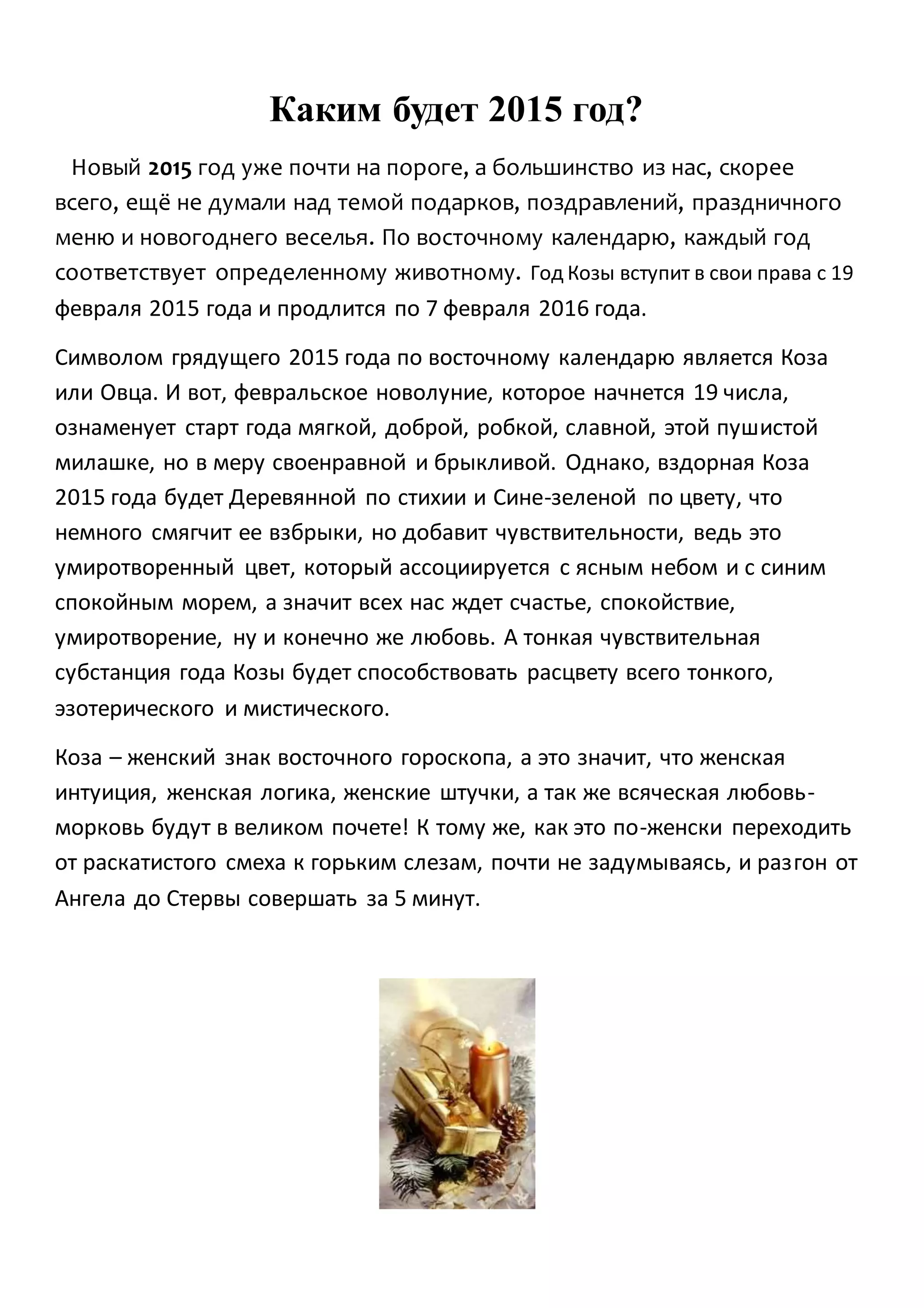 Каким будет 2015 год?
Новый 2015 год уже почти на пороге, а большинство из нас, скорее
всего, ещё не думали над темой подарков, поздравлений, праздничного
меню и новогоднего веселья. По восточному календарю, каждый год
соответствует определенному животному. Год Козы вступит в свои права с 19
февраля 2015 года и продлится по 7 февраля 2016 года.
Символом грядущего 2015 года по восточному календарю является Коза
или Овца. И вот, февральское новолуние, которое начнется 19 числа,
ознаменует старт года мягкой, доброй, робкой, славной, этой пушистой
милашке, но в меру своенравной и брыкливой. Однако, вздорная Коза
2015 года будет Деревянной по стихии и Сине-зеленой по цвету, что
немного смягчит ее взбрыки, но добавит чувствительности, ведь это
умиротворенный цвет, который ассоциируется с ясным небом и с синим
спокойным морем, а значит всех нас ждет счастье, спокойствие,
умиротворение, ну и конечно же любовь. А тонкая чувствительная
субстанция года Козы будет способствовать расцвету всего тонкого,
эзотерического и мистического.
Коза – женский знак восточного гороскопа, а это значит, что женская
интуиция, женская логика, женские штучки, а так же всяческая любовь-
морковь будут в великом почете! К тому же, как это по-женски переходить
от раскатистого смеха к горьким слезам, почти не задумываясь, и разгон от
Ангела до Стервы совершать за 5 минут.
 