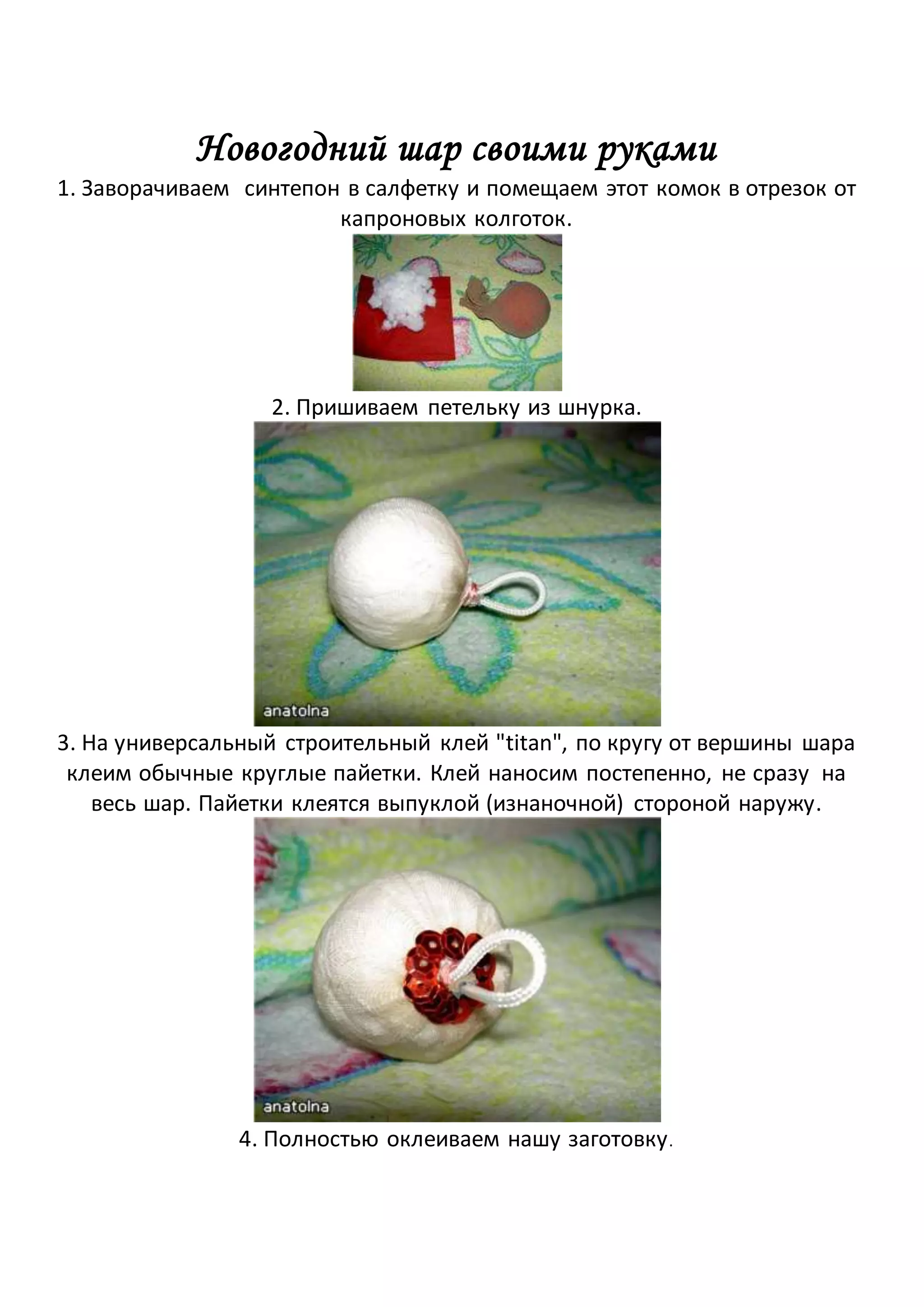 Новогодний шар своими руками
1. Заворачиваем синтепон в салфетку и помещаем этот комок в отрезок от
капроновых колготок.
2. Пришиваем петельку из шнурка.
3. На универсальный строительный клей "titan", по кругу от вершины шара
клеим обычные круглые пайетки. Клей наносим постепенно, не сразу на
весь шар. Пайетки клеятся выпуклой (изнаночной) стороной наружу.
4. Полностью оклеиваем нашу заготовку.
 