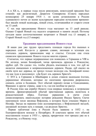 А в XX в., в первые годы после революции, новогодний праздник был
отменён как религиозный. Декретом Совнаркома (Совета народных
комиссаров) 25 января 1918 г. «в целях установления в России
одинакового почти со всеми культурными народами исчисления времени»
был введён новый календарь, новый стиль, отличавшийся от старого стиля
на 13 дней.
С тех пор празднование Нового года наступает на 13 дней раньше.
Однако Старый Новый год надолго сохранился в памяти людей. Поэтому
сегодня наши соотечественники встречают и Новый год (1 января), и
Старый Новый год (13 января).
Традиции празднования Нового года
В наши дни уже трудно представить площади города без пышных и
нарядных елей. Когда-то у древних славян, литовцев и эстонцев ель
считалась деревом, приносящим мир и счастье. Сегодня она стала
символом празднования Нового года во многих странах.
Считается, что первые неукрашенные ели появились в Германии в VIII в.
По легенде, монах Бонифаций, читая проповедь друидам о Рождестве,
срубил дуб. Он сделал это, чтобы убедить язычников в том, что дуб не
является священным и неприкосновенным деревом. Падая, дуб свалил на
своём пути все деревья, не тронул только молодую ель. Бонифаций понял
это как чудо и воскликнул: «Да будет ель деревом Христа!»
С XVI в. в Германии и Швейцарии в домах ставили маленькие ёлочки,
украшенные яблоками, которые по окончании праздника разрешалось
снимать детям и беднякам. Этот обычай перешёл позже в Скандинавию,
Францию и другие страны, даже в те, где ели вообще не растут.
В России ёлка как атрибут Нового года впервые появилась в петровские
времена. Древнегерманский обычай христианская церковь включила в
рождественский обряд. Ёлочные украшения и свечи стали
символизировать евангельскую историю рождения Иисуса Христа. Свечи
напоминали тепло жилища Вифлеема, в котором было отказано Марии и
Иосифу. Звезда на вершине ёлки ассоциировалась с Вифлеемской звездой,
указавшей волхвам путь к пещере, где родился Христос.
Первая публичная ёлка в России была зажжена в 1852 г. на
Екатерингофском вокзале в Петербурге. В советское время этот обычай
восстановили только в 1935 г., правда, приурочили этот процесс уже не к
Рождеству, а к Новому году.
 