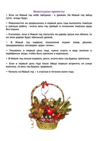 Новогодние приметы
• Если на Новый год небо звёздное - к урожаю. На Новый год звёзд
густо - ягоды будут.
• Повсеместно не разрешалось в первый день года выполнять тяжёлую
и грязную работу - иначе весь год пройдёт в сплошном тяжёлом труде
без отдыха.
• Считалось, если в Новый год постучать по дереву груши или яблони, то
на этом дереве будет обильный урожай.
• В Новый год первому покупателю отдают товар дёшево,
придерживаясь поговорки «дорог почин».
• Умываясь в первый день года, нужно класть в воду золотые и
серебряные вещи, чтобы быть крепким и красивым.
• В Новый год нельзя отдавать долги, иначе весь год будешь тратиться.
• Если в первый день года после обеда первым встретить на улице
мужчину, то весь год будешь здоровым.
• Чихнуть на Новый год – к счастью в течение всего года.
 