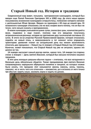 Старый Новый год. История и традиции
Современный мир живет, пользуясь григорианским календарем, который был
введен еще Папой Римским Григорием XIII в 1582 году. До этого наши предки
пользовались юлианским календарем (старыйстиль), появление которого связано
с деятельностью Юлия Цезаря. Введен он примерно с 45 года до нашей эры. От
юлианского календаря отказались (но не все) скорее всего потому, что он был не
точен, чего нельзя сказать о григорианском.
В новом календаре учитывается длина суток, смена фаз луны, количество дней в
фазе, подвижки в ходе планет, поэтому при его введении получилась
астрономическая разница, которая на протяжении двух тысячелетий составила 13
суток. В итоге из-за упорства Русской Православной Церкви, которая отказалась
перейти на новый стиль, и невозможности в тот момент четко определить
траекторию движения планет на сегодняшний день мы имеем возможность
отмечать два праздника — Новый год (1 января) и Старый Новый год (14 января).
Конечно, может показаться, что Старый Новый год уже не актуален, однако это
далеко не так.
14 января наступает самый разгар святок, кроме того, 14 января (по старому
стилю 1 января) — День святого Василия, который был весьма почитаем нашими
предками.
В этот день молодые девушки обычно гадали — считалось, что все нагаданное в
Васильев день обязательно сбудется. Также празднование Дня святого Василия
сопровождалось народными обрядными пениями и танцами, из которых можно
было узнать, что праздник этот называется авсень (овсень, усень, таусень,
говсень), но в честь чего его отмечали — неизвестно, да и осталось от него только
три обычая: варить каши, засевать зерна и ходить по домам.
 