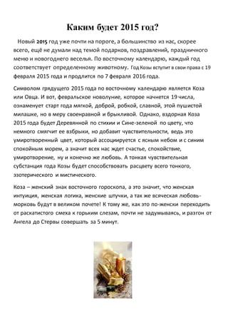 Каким будет 2015 год?
Новый 2015 год уже почти на пороге, а большинство из нас, скорее
всего, ещё не думали над темой подарков, поздравлений, праздничного
меню и новогоднего веселья. По восточному календарю, каждый год
соответствует определенному животному. Год Козы вступит в свои права с 19
февраля 2015 года и продлится по 7 февраля 2016 года.
Символом грядущего 2015 года по восточному календарю является Коза
или Овца. И вот, февральское новолуние, которое начнется 19 числа,
ознаменует старт года мягкой, доброй, робкой, славной, этой пушистой
милашке, но в меру своенравной и брыкливой. Однако, вздорная Коза
2015 года будет Деревянной по стихии и Сине-зеленой по цвету, что
немного смягчит ее взбрыки, но добавит чувствительности, ведь это
умиротворенный цвет, который ассоциируется с ясным небом и с синим
спокойным морем, а значит всех нас ждет счастье, спокойствие,
умиротворение, ну и конечно же любовь. А тонкая чувствительная
субстанция года Козы будет способствовать расцвету всего тонкого,
эзотерического и мистического.
Коза – женский знак восточного гороскопа, а это значит, что женская
интуиция, женская логика, женские штучки, а так же всяческая любовь-
морковь будут в великом почете! К тому же, как это по-женски переходить
от раскатистого смеха к горьким слезам, почти не задумываясь, и разгон от
Ангела до Стервы совершать за 5 минут.
 
