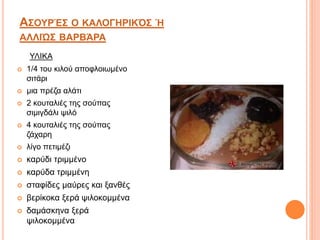 ΑΣΟΥΡΈΣ O ΚΑΛΟΓΗΡΙΚΌΣ Ή
ΑΛΛΙΏΣ ΒΑΡΒΆΡΑ
 1/4 του κιλού αποφλοιωμένο
σιτάρι
 μια πρέζα αλάτι
 2 κουταλιές της σούπας
σιμιγδάλι ψιλό
 4 κουταλιές της σούπας
ζάχαρη
 λίγο πετιμέζι
 καρύδι τριμμένο
 καρύδα τριμμένη
 σταφίδες μαύρες και ξανθές
 βερίκοκα ξερά ψιλοκομμένα
 δαμάσκηνα ξερά
ψιλοκομμένα
ΥΛΙΚΑ
 