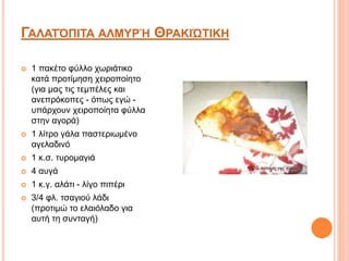 ΓΑΛΑΤΌΠΙΤΑ ΑΛΜΥΡΉ ΘΡΑΚΙΏΤΙΚΗ
 1 πακέτο φύλλο χωριάτικο
κατά προτίμηση χειροποίητο
(για μας τις τεμπέλες και
ανεπρόκοπες - όπως εγώ -
υπάρχουν χειροποίητα φύλλα
στην αγορά)
 1 λίτρο γάλα παστεριωμένο
αγελαδινό
 1 κ.σ. τυρομαγιά
 4 αυγά
 1 κ.γ. αλάτι - λίγο πιπέρι
 3/4 φλ. τσαγιού λάδι
(προτιμώ το ελαιόλαδο για
αυτή τη συνταγή)
 