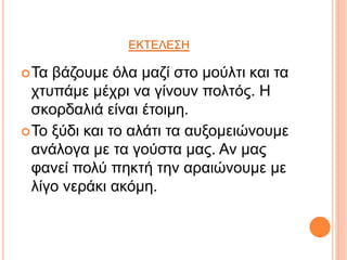 ΕΚΤΕΛΕΣΗ
Τα βάζουμε όλα μαζί στο μούλτι και τα
χτυπάμε μέχρι να γίνουν πολτός. Η
σκορδαλιά είναι έτοιμη.
Το ξύδι και το αλάτι τα αυξομειώνουμε
ανάλογα με τα γούστα μας. Αν μας
φανεί πολύ πηκτή την αραιώνουμε με
λίγο νεράκι ακόμη.
 