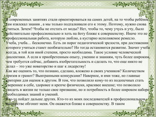 В современных занятиях стали ориентироваться на самих детей, на то чтобы ребёнок
сам извлекал знания , а мы только подталкивали его к этому. Поэтому, нужно снова
учиться. Зачем? Чтобы не отстать от моды? Нет, чтобы то, чему учусь и учу, было
действительно профессионально и хоть на йоту ближе к совершенству. Иначе это не
профессиональная работа, которую люблю, а кустарно исполняемое ремесло.
Учеба, учеба… бесконечно. Есть ли порог педагогической зрелости, при достижении
которого учиться станет необязательно? Но тогда остановится развитие. Значит учеба
всегда, в той или иной степени, просто необходима. Такое условие человеческой
диалектики. А если к приобретенным опыту, умению и знаниям, чуть более широким,
чем требуется сейчас, добавить изобретательность и сделать то, что еще никто не
делал – это уже новаторство и шаг к лидерству!
Как же оценить то, что познано, сделано, вложено в своих учеников? Количеством
призов и грамот? Выигранными конкурсами? Наверное, и ими тоже, но главные
критерии для оценок в другом. В том, что позволило кому-то из подопечных стать
увереннее в себе, здоровее и крепче физически, красивее внешне; что позволило
увидеть в жизни не только свое призвание, но и потребность в более широком наборе
необходимых знаний и умений.
Кто-то пойдет дальше других. Кто-то из моих последователей в профессиональном
мастерстве обгонит меня. Он окажется ближе к совершенству. В таком
 