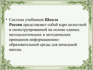• Система учебников Школа
России представляет собой ядро целостной
и сконструированной на основе единых
методологических и методических
принципов информационно-
образовательной среды для начальной
школы.
 