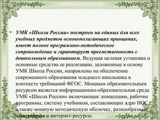 • УМК «Школа России» построен на единых для всех
учебных предметов основополагающих принципах,
имеет полное программно-методическое
сопровождение и гарантирует преемственность с
дошкольным образованием. Ведущая целевая установка и
основные средства ее реализации, заложенные в основу
УМК Школа России, направлены на обеспечение
современного образования младшего школьника в
контексте требований ФГОС. Мощным образовательным
ресурсом является информационно-образовательная среда
УМК «Школа России» включающая: концепцию, рабочие
программы, систему учебников, составляющих ядро ИОС,
а также мощную методическую оболочку, разнообразные
электронные и интернет-ресурсы.
 