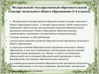 Федеральный государственный образовательный
стандарт начального общего образования (1-4 классы).
• 1. Федеральный государственный образовательный стандарт начального
общего образования (далее - Стандарт) представляет собой совокупность
требований, обязательных при реализации основной образовательной
программы начального общего образования образовательными
учреждениями, имеющими государственную аккредитацию[1].
• Стандарт включает в себя требования:
• к результатам освоения основной образовательной программы начального
общего образования;
• к структуре основной образовательной программы начального общего
образования, в том числе требования к соотношению частей основной
образовательной программы и их объему, а также к соотношению
обязательной части основной образовательной программы и части,
формируемой участниками образовательного процесса;
• к условиям реализации основной образовательной программы начального
общего образования, в том числе кадровым, финансовым, материально-
техническим и иным условиям.
 