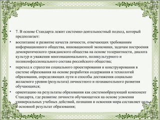 • 7. В основе Стандарта лежит системно-деятельностный подход, который
предполагает:
• воспитание и развитие качеств личности, отвечающих требованиям
информационного общества, инновационной экономики, задачам построения
демократического гражданского общества на основе толерантности, диалога
культур и уважения многонационального, поликультурного и
поликонфессионального состава российского общества;
• переход к стратегии социального проектирования и конструирования в
системе образования на основе разработки содержания и технологий
образования, определяющих пути и способы достижения социально
желаемого уровня (результата) личностного и познавательного развития
обучающихся;
• ориентацию на результаты образования как системообразующий компонент
Стандарта, где развитие личности обучающегося на основе усвоения
универсальных учебных действий, познания и освоения мира составляет цель
и основной результат образования;
 
