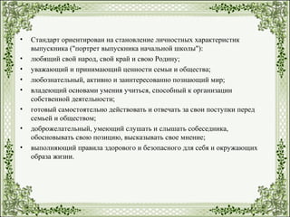 • Стандарт ориентирован на становление личностных характеристик
выпускника ("портрет выпускника начальной школы"):
• любящий свой народ, свой край и свою Родину;
• уважающий и принимающий ценности семьи и общества;
• любознательный, активно и заинтересованно познающий мир;
• владеющий основами умения учиться, способный к организации
собственной деятельности;
• готовый самостоятельно действовать и отвечать за свои поступки перед
семьей и обществом;
• доброжелательный, умеющий слушать и слышать собеседника,
обосновывать свою позицию, высказывать свое мнение;
• выполняющий правила здорового и безопасного для себя и окружающих
образа жизни.
 
