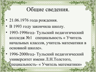 Общие сведения.
• 21.06.1976 года рождения.
• В 1993 году закончила школу.
• 1993-1996год- Тульский педагогический
колледж №1 специальность « Учитель
начальных классов, учитель математики в
основной школе».
• 1996-2000год- Тульский педагогический
университет имени Л.Н.Толстого,
специальность- « Учитель математики»
 