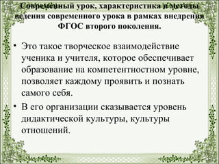 Современный урок, характеристика и методы
ведения современного урока в рамках внедрения
ФГОС второго поколения.
• Это такое творческое взаимодействие
ученика и учителя, которое обеспечивает
образование на компетентностном уровне,
позволяет каждому проявить и познать
самого себя.
• В его организации сказывается уровень
дидактической культуры, культуры
отношений.
 