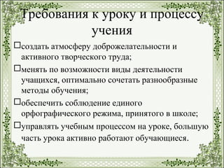 Требования к уроку и процессу
учения
создать атмосферу доброжелательности и
активного творческого труда;
менять по возможности виды деятельности
учащихся, оптимально сочетать разнообразные
методы обучения;
обеспечить соблюдение единого
орфографического режима, принятого в школе;
управлять учебным процессом на уроке, большую
часть урока активно работают обучающиеся.
 