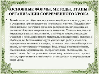 ОСНОВНЫЕ ФОРМЫ, МЕТОДЫ, ЭТАПЫ
ОРГАНИЗАЦИИ СОВРЕМЕННОГО УРОКА
• Беседа — метод обучения, предполагающий диалог между учителем
и учащимися преимущественно по вопросам учителя. Представ-ляет
собой цельное, логически связанное рассуждение, начинающее-ся
постановкой цели и завершающееся выводами. Учитель, опираясь на
имеющиеся у школьников знания, с помощью вопросов подводит
учащихся к пониманию нового материала, к последующим выводам и
обобщениям. Беседа активизирует умственную работу учащихся,
поддерживает внимание и интерес, развивает речь: каждый вопрос —
задача, которую решают учащиеся. Виды бесед: подготовительная,
сообщающая, эвристическая, воспроизводящая, обобщающая, по-
вторительная. Беседы различных видов могут совмещаться, пересе-
каться, перемежаться в зависимости от микроцели на определенном
этапе урока.
 