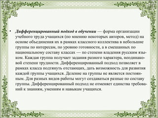 • Дифференцированный подход в обучении — форма организации
учебного труда учащихся (по мнению некоторых авторов, метод) на
основе объединения их в рамках классного коллектива в небольшие
группы по интересам, по уровню готовности, а в смешанных по
национальному составу классах — по степени владения русским язы­
ком. Каждая группа получает задания разного характера, неодинако­
вой степени трудности. Дифференцированный подход позволяет в
рамках класса подтянуть отстающих, дать возможность для развития
каждой группы учащихся. Деление на группы не является постоян­
ным. Для разных видов работы могут создаваться разные по составу
группы. Дифференцированный подход не отменяет единства требова­
ний к знаниям, умениям и навыкам учащихся.
 