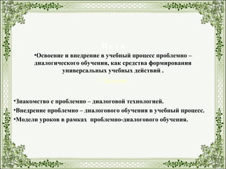 Ц е л ь
•Освоение и внедрение в учебный процесс проблемно –
диалогического обучения, как средства формирования
универсальных учебных действий .
• Задачи
•Знакомство с проблемно – диалоговой технологией.
•Внедрение проблемно – диалогового обучения в учебный процесс.
•Модели уроков в рамках проблемно-диалогового обучения.
 