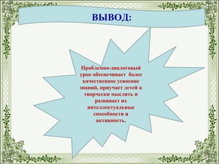 ВЫВОД:
Проблемно-диалоговый
урок обеспечивает более
качественное усвоение
знаний, приучает детей к
творчески мыслить и
развивает их
интеллектуальные
способности и
активность.
 