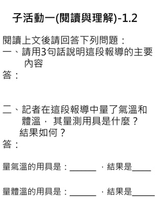 子活動一(閱讀與理解)-1.2
閱讀上文後請回答下列問題：
一、請用3句話說明這段報導的主要
內容
答：
二、記者在這段報導中量了氣溫和
體溫， 其量測用具是什麼？
結果如何？
答：
量氣溫的用具是：_______ ，結果是_____
量體溫的用具是：_______ ，結果是______
 