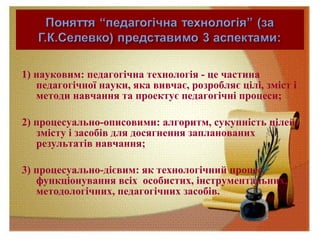 1) науковим: педагогічна технологія - це частина
педагогічної науки, яка вивчає, розробляє цілі, зміст і
методи навчання та проектує педагогічні процеси;
2) процесуально-описовими: алгоритм, сукупність цілей,
змісту і засобів для досягнення запланованих
результатів навчання;
3) процесуально-дієвим: як технологічний процес,
функціонування всіх особистих, інструментальних,
методологічних, педагогічних засобів.
 