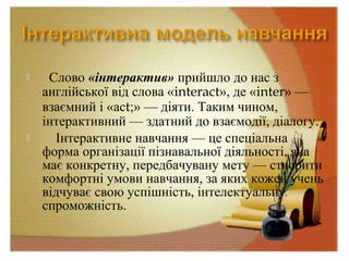  Слово «інтерактив» прийшло до нас з
англійської від слова «interact», де «inter» —
взаємний і «асt;» — діяти. Таким чином,
інтерактивний — здатний до взаємодії, діалогу.
 Інтерактивне навчання — це спеціальна
форма організації пізнавальної діяльності, яка
має конкретну, передбачувану мету — створити
комфортні умови навчання, за яких кожен учень
відчуває свою успішність, інтелектуальну
спроможність.
 