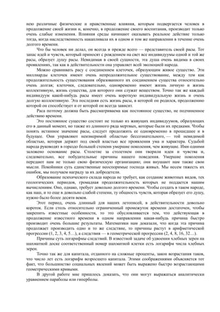 нею различные физические и нравственные влияния, которым подвергается человек в
продолжение своей жизни и, конечно, в продолжение своего воспитания, производит только
очень слабые изменения. Влияния среды начинают оказывать реальное действие только
тогда, когда наследственность накапливала их в одном и том же направлении в течение очень
долгого времени.
Что бы человек ни делал, он всегда и прежде всего — представитель своей расы. Тот
запас идей и чувств, который приносят с рождением на свет все индивидуумы одной и той же
расы, образует душу расы. Невидимая в своей сущности, эта душа очень видима в своих
проявлениях, так как в действительности она управляет всей эволюцией народа.
Можно сравнивать расу с соединением клеточек, образующим живое существо. Эти
миллиарды клеточек имеют очень непродолжительное существование, между тем как
продолжительность существования образованного их соединением существа относительно
очень долгая; клеточки, следовательно, одновременно имеют жизнь личную и жизнь
коллективную, жизнь существа, для которого они служат веществом. Точно так же каждый
индивидуум какой-нибудь расы имеет очень короткую индивидуальную жизнь и очень
долгую коллективную. Эта последняя есть жизнь расы, в которой он родился, продолжению
которой он способствует и от которой он всегда зависит.
Раса поэтому должна быть рассматриваема как постоянное существо, не подчиненное
действию времени.
Это постоянное существо состоит не только из живущих индивидуумов, образующих
его в данный момент, но также из длинного ряда мертвых, которые были их предками. Чтобы
понять истинное значение расы, следует продолжить ее одновременно в прошедшее и в
будущее. Они управляют неизмеримой областью бессознательного, — той невидимой
областью, которая держит под своей властью все проявления ума и характера. Судьбой
народа руководят в гораздо большей степени умершие поколения, чем живущие. Ими одними
заложено основание расы. Столетие за столетием они творили идеи и чувства и,
следовательно, все побудительные причины нашего поведения. Умершие поколения
передают нам не только свою физическую организацию; они внушают нам также свои
мысли. Покойники суть единственные неоспоримые господа живых. Мы несем тяжесть их
ошибок, мы получаем награду за их добродетели.
Образование психического склада народа не требует, как создание животных видов, тех
геологических периодов, громадная продолжительность которых не поддается нашим
вычислениям. Оно, однако, требует довольно долгого времени. Чтобы создать в таком народе,
как наш, и то еще в довольно слабой степени, ту общность чувств, которая образует его душу,
нужно было более десяти веков.
Этот период, очень длинный для наших летописей, в действительности довольно
короток. Если столь относительно ограниченный промежуток времени достаточен, чтобы
закрепить известные особенности, то это обусловливается тем, что действующая в
продолжение известного времени в одном направлении какая-нибудь причина быстро
производит очень большие результаты. Математики нам доказали, что когда эта причина
продолжает производить одно и то же следствие, то причины растут в арифметической
прогрессии (1, 2, 3, 4, 5…), а следствия — в геометрической прогрессии (2, 4, 8, 16, 32…).
Причины суть логарифмы следствий. В известной задаче об удвоении хлебных зерен на
шахматной доске соответственный номер шахматной клетки есть логарифм числа хлебных
зерен.
Точно так же для капитала, отданного на сложные проценты, закон возрастания таков,
что число лет есть логарифм возросшего капитала. Этими соображениями объясняется тот
факт, что большинство социальных явлений может быть выражено быстро возрастающими
геометрическими кривыми.
В другой работе мне пришлось доказать, что они могут выражаться аналитически
уравнением параболы или гиперболы.
 