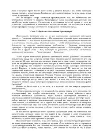расы в настоящее время можно найти только у дикарей. Только у них можно наблюдать
народы, чистые от всякой помеси. Большая же часть цивилизованных рас в настоящее время
только исторические расы.
Мы не намерены теперь заниматься происхождением этих рас. Образованы они
природой или историей, это не важно. Нас интересуют только их особенности, которые в них
выработало долгое прошлое. Сохраняемые в продолжение столетий одними и теми же
условиями существования и накопляемые наследственностью, эти особенности в конце
концов приобрели большую устойчивость и определили тип каждого народа.
Глава II. Пределы изменчивости характера рас
Изменчивость характера рас, но не его постоянство, составляет кажущееся
правило. — Основания этой видимости. — Неизменяемость основных черт и изменчивость
второстепенных. — Ассимиляция психологических особенностей с неизменными признаками
и изменчивыми особенностями животных видов. — Среда, обстоятельства, воспитание
действуют на побочные психологические особенности. — Скрытые возможности
характера. — Примеры, представляемые различными эпохами. — Люди террора. — Чем они
стали бы в другие эпохи. — Как, несмотря на революции, остаются неизменными
национальные характеры. — Разные примеры. — Заключение.
Только изучив внимательно развитие цивилизаций, можно установить постоянство
психического склада рас. С первого взгляда общим правилом кажется изменчивость его, а не
постоянство. История народов действительно может иногда давать повод предполагать, что
души их по временам претерпевают очень быстрые и значительные изменения. Не кажется
ли вам, например, что существует значительная разница между характером англичанина
времен Кромвеля и характером современного англичанина? Не является ли для вас
современный итальянец, осторожный и хитрый, совершенно отличным от порывистого и
свирепого человека, каким нам его описывает в своих мемуарах Бенвенуто Челлини? Не идя
так далеко, ограничимся пределами Франции. Сколько произошло видимых перемен в
характере французов за ничтожное число веков и иногда даже лет? Какой историк не отмечал
различий в характере между XVII и XVIII веком? И в наши дни: не кажется ли вам, что
существует пропасть между характерами непреклонных членов конвента и послушных рабов
Наполеона?
Однако это были одни и те же люди, и в несколько лет они кажутся совершенно
изменившимися.
Чтобы разъяснить причины этих изменений, мы должны прежде всего вспомнить, что
психологический вид, подобно анатомическому, состоит из очень небольшого числа
основных неизменных особенностей, вокруг которых группируются изменяемые и
непостоянные второстепенные признаки. Скотовод, изменяющий видимую структуру какого-
нибудь животного, садовник, переделывающий внешний вид какого-нибудь растения до
такой степени, что неопытный глаз с трудом его может узнать, нисколько не коснулись
основных особенностей вида; они только действовали на его побочные признаки. Не смотря
на все старания искусства, основные особенности всегда стремятся выйти наружу во всяком
новом поколении.
И психическая организация имеет основные особенности, столь же неизменные, как
анатомические признаки видов; но она вместе с тем обладает и легко изменяемыми
второстепенными особенностями; эти-то последние и могут легко изменить среда,
обстоятельства, воспитание и различные факторы.
Нам нужно также вспомнить, и это самое важное, что в своей психической организации
мы имеем всевозможные задатки характера, которым обстоятельства не всегда доставляют
случай обнаруживаться. Раз они случайно получили применение, — тотчас же образуется
более или менее эфемерная, новая личность. Этим именно объясняется то, что в эпохи
 