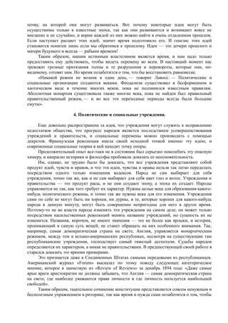 почву, на которой они могут развиваться. Вот почему некоторые идеи могут быть
осуществимы только в известные эпохи, так как они развиваются и возникают вовсе не
внезапно и не случайно, и корни каждой из них можно найти в очень отдаленном прошлом.
Если наступает расцвет этих идей, значит время подготовило его. И генезис этих идей
становится понятен лишь если мы обратимся к прошлому. Идеи — это дочери прошлого и
матери будущего и всегда — рабыни времени!
Таким образом, нашим истинным властелином является время, и нам надо только
предоставить ему действовать, чтобы видеть перемену во всем. В настоящий момент нас
тревожат грозные притязания толпы и те разрушения и перевороты, которые они, по-
видимому, готовят нам. Но время позаботится о том, что бы восстановить равновесие.
«Никакой режим не возник в один день, — говорит Лавосс. — Политические и
социальные организации создаются веками. Феодализм существовал в бесформенном и
хаотическом виде в течение многих веков, пока не подчинился известным правилам.
Абсолютная монархия существовала также многие века, пока не найден был правильный
правительственный режим, — и во все эти переходные периоды всегда были большие
смуты».
4. Политические и социальные учреждения.
Еще довольно распространена та идея, что учреждения могут служить к исправлению
недостатков общества, что прогресс народов является последствием усовершенствования
учреждений и правительств, и социальные перемены можно производить с помощью
декретов. Французская революция имела своей исходной точкой именно эту идею, и
современные социальные теории в ней находят точку опоры.
Продолжительный опыт все-таки не в состоянии был серьезно поколебать эту опасную
химеру, и напрасно историки и философы пробовали доказать ее неосновательность.
Им, однако, не трудно было бы доказать, что все учреждения представляют собой
продукт идей, чувств и нравов, и что эти идеи, чувства и нравы нельзя так легко переделать
посредством одного только изменения кодексов. Народ не сам выбирает для себя
учреждения, точно так же, как и не сам выбирает для себя цвет глаз и волос. Учреждения и
правительства — это продукт расы, и не они создают эпоху, а эпоха их создает. Народы
управляются не так, как того требует их характер. Нужны целые века для образования какого-
нибудь политического режима, и точно так же нужны века для его изменения. Учреждения
сами по себе не могут быть ни хороши, ни дурны, и те, которые хороши для какого-нибудь
народа в данную минуту, могут быть совершенно непригодны для него в другое время.
Поэтому-то не во власти народа изменять эти учреждения на самом деле; он может только
посредством насильственных революций менять название учреждений, но сущность их не
изменится. Названия, впрочем, не имеют значения — это не более как ярлыки, и историк,
проникающий в самую суть вещей, не станет обращать на них особенного внимания. Так,
например, самая демократическая страна на свете, Англия, управляется монархическим
режимом, между тем в испано-американских республиках, несмотря на существующие там
республиканские учреждения, господствует самый тяжелый деспотизм. Судьбы народов
определяются их характером, а никак не правительствами. В предшествующей своей работе я
старался доказать это яркими примерами.
Это признается даже в Соединенных Штатах самыми передовыми из республиканцев.
Американский журнал «Forum» высказал по этому поводу следующее категорическое
мнение, которое я заимствую из «Review of Reviews» за декабрь 1894 года: «Даже самые
ярые враги аристократии не должны забывать, что Англия — самая демократическая страна
на свете, где наиболее уважаются права личности и где личность пользуется наибольшей
свободой».
Таким образом, тщательное сочинение конституции представляется совсем ненужным и
бесполезным упражнением в риторике, так как время и нужда сами позаботятся о том, чтобы
 