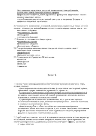 б) согласование посредством дискуссий множества частных требований и
установление между ними определенной иерархии
в) приближение интересов, которые различные группировки представляют вовне, к
мнениям их рядовых членов
г) преобразование расплывчатых мнений и взглядов в конкретные формулы и
требования конкретной организации.
26. Совокупность политических отношений, политических институтов, в рамках которой
проходит политическая жизнь общества и осуществляется государственная власть - это:
а) политический режим
б) политическая система
в) государство
г) политический процесс
27. Принцип разделения властей характеризует:
а) правовое государство
б) гражданское общество
в) политическое общество
28. Решение вопросов законодательства электоратом осуществляется в ходе :
а) избирательной кампании
б) референдума
в) социологического опроса
29. Срок полномочий Президента РФ составляет:
а) три года
б) четыре года
в) пять лет
г) шесть лет
Вариант 2.
1. Многие ученые для определения понятия "политика" используют категорию policy,
которая отражает:
а) институциональное измерение политики, установленное конституцией, правом,
традициями в форме парламентов, правительств, судов и т.д.
б) нормативное понимание политического в форме политических потребностей и
интересов, политических ценностей и целей, политических программ и доктрин,
влияющих на принятие политических решений
в) процессуальное истолкование политического, когда речь идет о процессе
политического волеизъявления, имеющего интеллектуальные , волевые, оценочные
и социально-психологические формы
г) автономную область общественной жизни, выполняющую функцию
согласования общих и частных интересов, осуществления господства и поддержания
порядка, реализации общезначимых целей и руководства людьми, регулирования
ресурсов и управления общественными делами.
2. Разработкой теоретических моделей, методологических принципов, методов и процедур
исследования, а также политических программ и рекомендаций, ориентированныхна
практическое применение, достижение реального политического эффекта, занимается:
а) теория политики
 