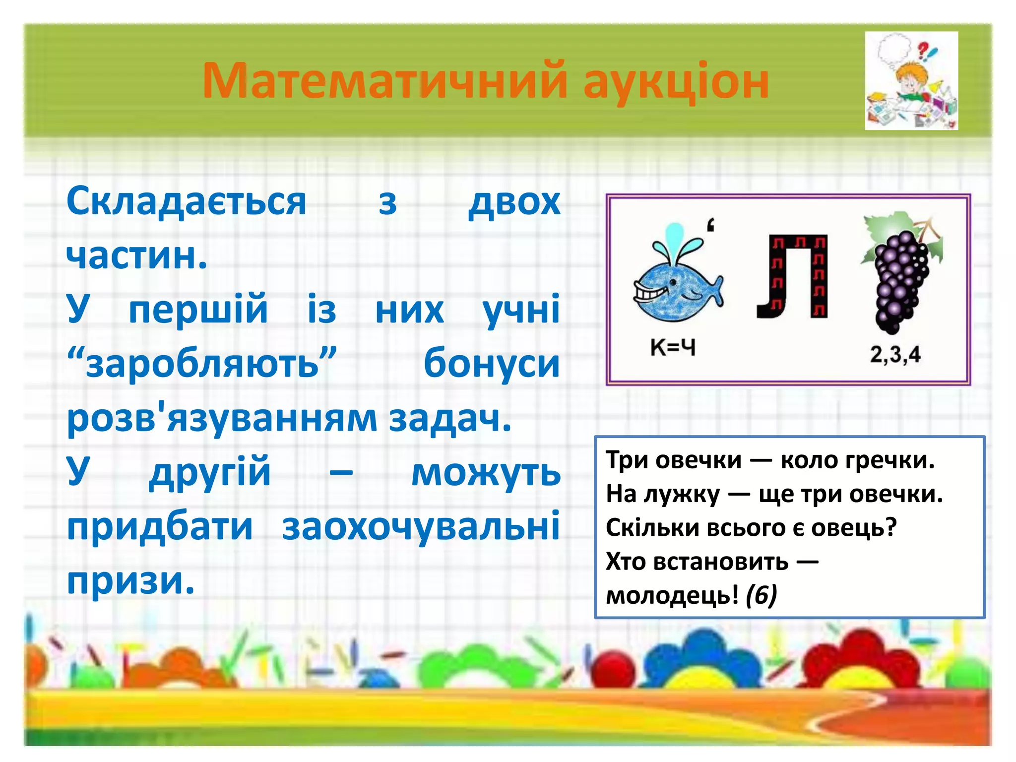 Математичний аукціон
Складається з двох
частин.
У першій із них учні
“заробляють” бонуси
розв'язуванням задач.
У другій – можуть
придбати заохочувальні
призи.
Три овечки — коло гречки.
На лужку — ще три овечки.
Скільки всього є овець?
Хто встановить —
молодець! (6)
 