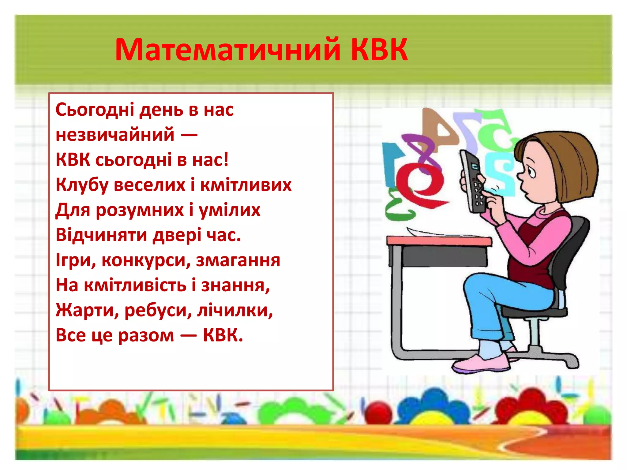 Математичний КВК
Сьогодні день в нас
незвичайний —
КВК сьогодні в нас!
Клубу веселих і кмітливих
Для розумних і умілих
Відчиняти двері час.
Ігри, конкурси, змагання
На кмітливість і знання,
Жарти, ребуси, лічилки,
Все це разом — КВК.
 