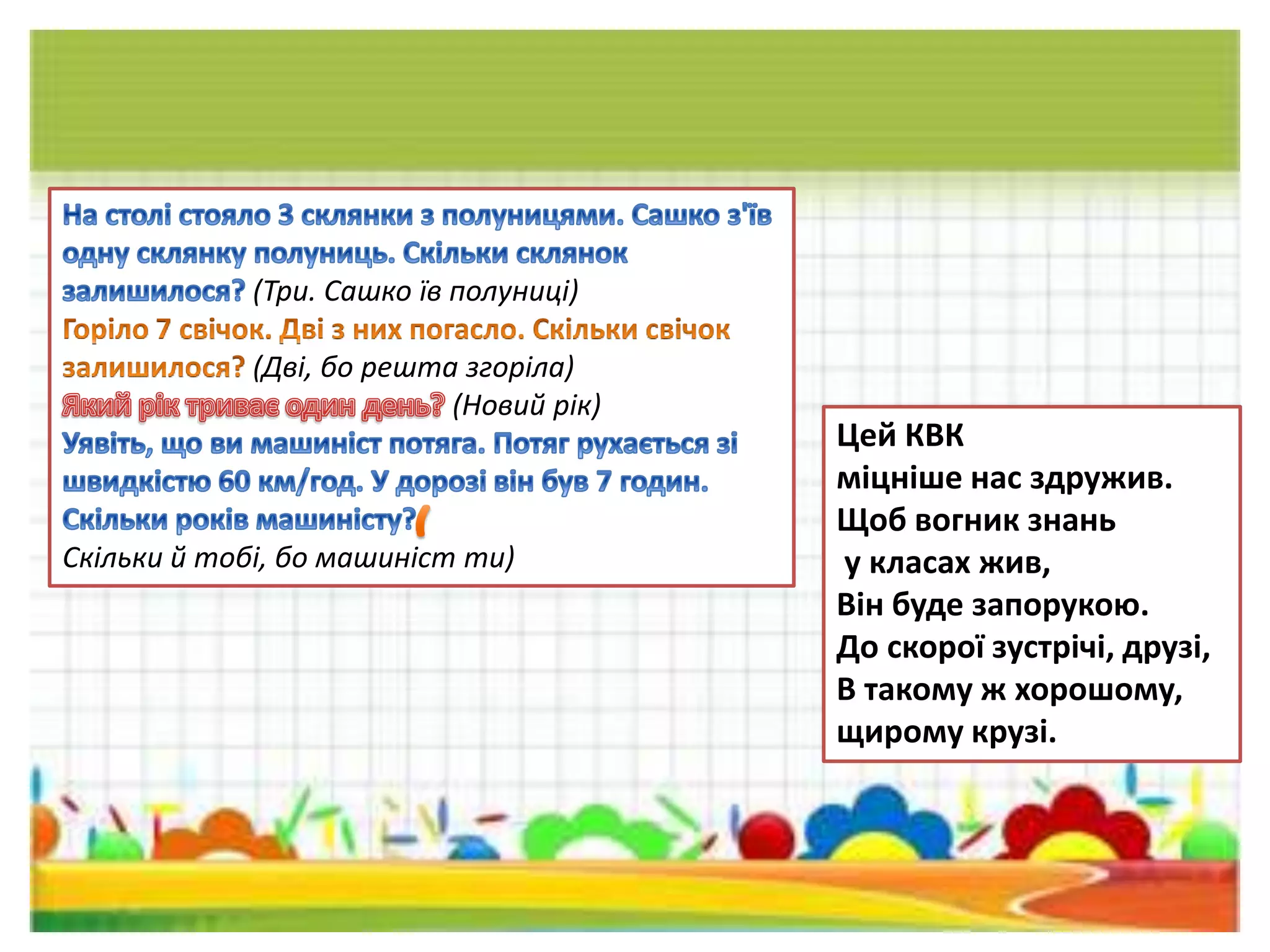 (Три. Сашко їв полуниці)
(Дві, бо решта згоріла)
(Новий рік)
Скільки й тобі, бо машиніст ти)
Цей КВК
міцніше нас здружив.
Щоб вогник знань
у класах жив,
Він буде запорукою.
До скорої зустрічі, друзі,
В такому ж хорошому,
щирому крузі.
 