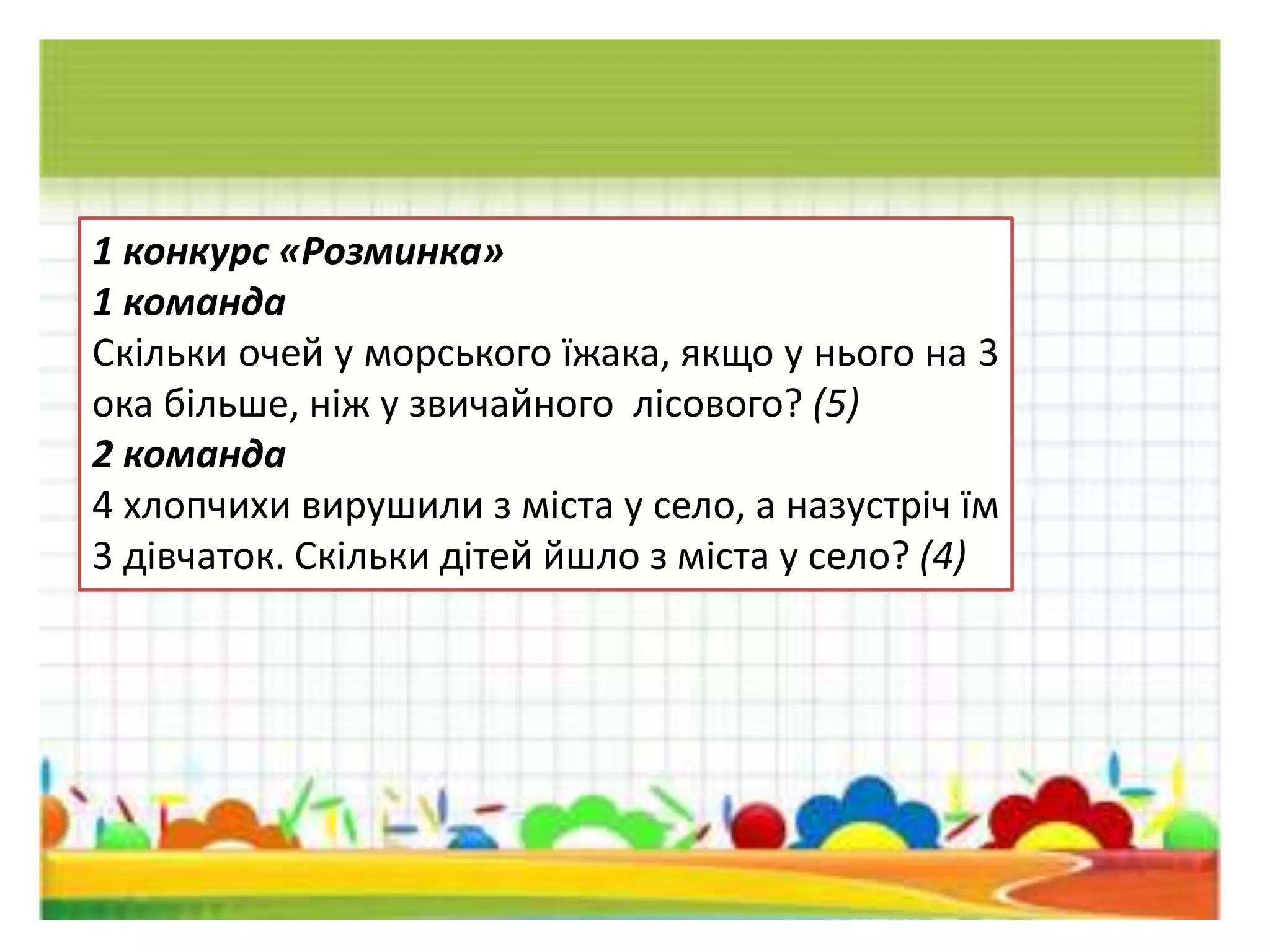 1 конкурс «Розминка»
1 команда
Скiльки очей у морського їжака, якщо у нього на 3
ока бiльше, нiж у звичайного лiсового? (5)
2 команда
4 хлопчихи вирушили з мiста у село, а назустрiч їм
3 дiвчаток. Скiльки дiтей йшло з міста у село? (4)
 