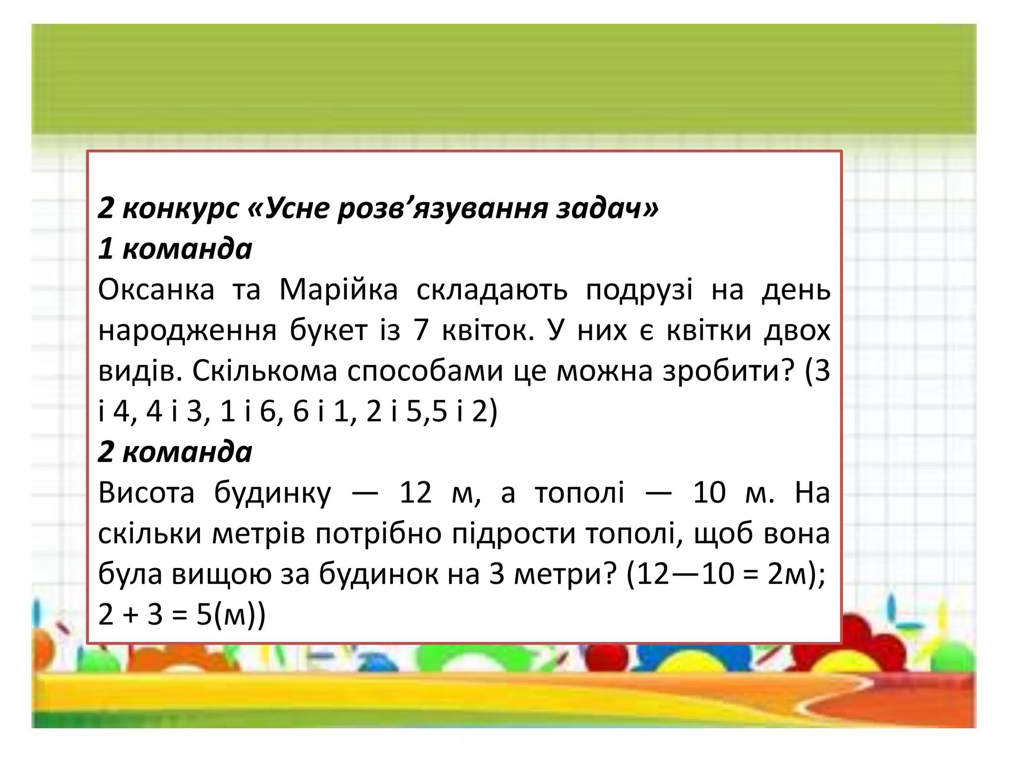 2 конкурс «Усне розв’язування задач»
1 команда
Оксанка та Марiйка складають подрузi на день
народження букет iз 7 квiток. У них є квiтки двох
видiв. Скiлькома способами це можна зробити? (3
i 4, 4 i 3, 1 i 6, 6 і 1, 2 і 5,5 і 2)
2 команда
Висота будинку — 12 м, а тополi — 10 м. На
скiльки метрiв потрiбно пiдрости тополi, щоб вона
була вищою за будинок на 3 метри? (12—10 = 2м);
2 + 3 = 5(м))
 