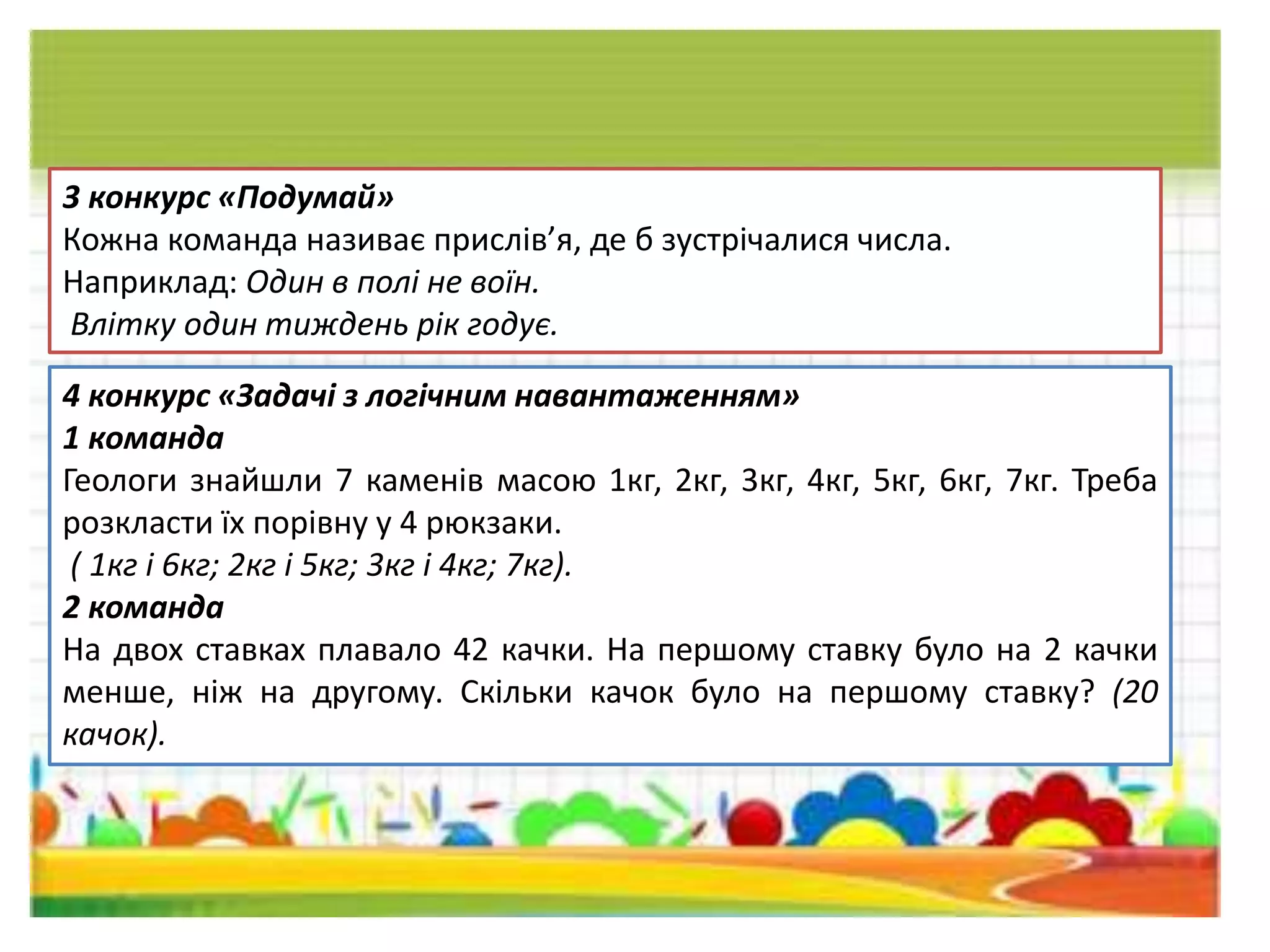 3 конкурс «Подумай»
Кожна команда називає прислів’я, де б зустрічалися числа.
Наприклад: Один в полі не воїн.
Влітку один тиждень рік годує.
4 конкурс «Задачі з логічним навантаженням»
1 команда
Геологи знайшли 7 каменів масою 1кг, 2кг, 3кг, 4кг, 5кг, 6кг, 7кг. Треба
розкласти їх порівну у 4 рюкзаки.
( 1кг і 6кг; 2кг і 5кг; 3кг і 4кг; 7кг).
2 команда
На двох ставках плавало 42 качки. На першому ставку було на 2 качки
менше, ніж на другому. Скільки качок було на першому ставку? (20
качок).
 