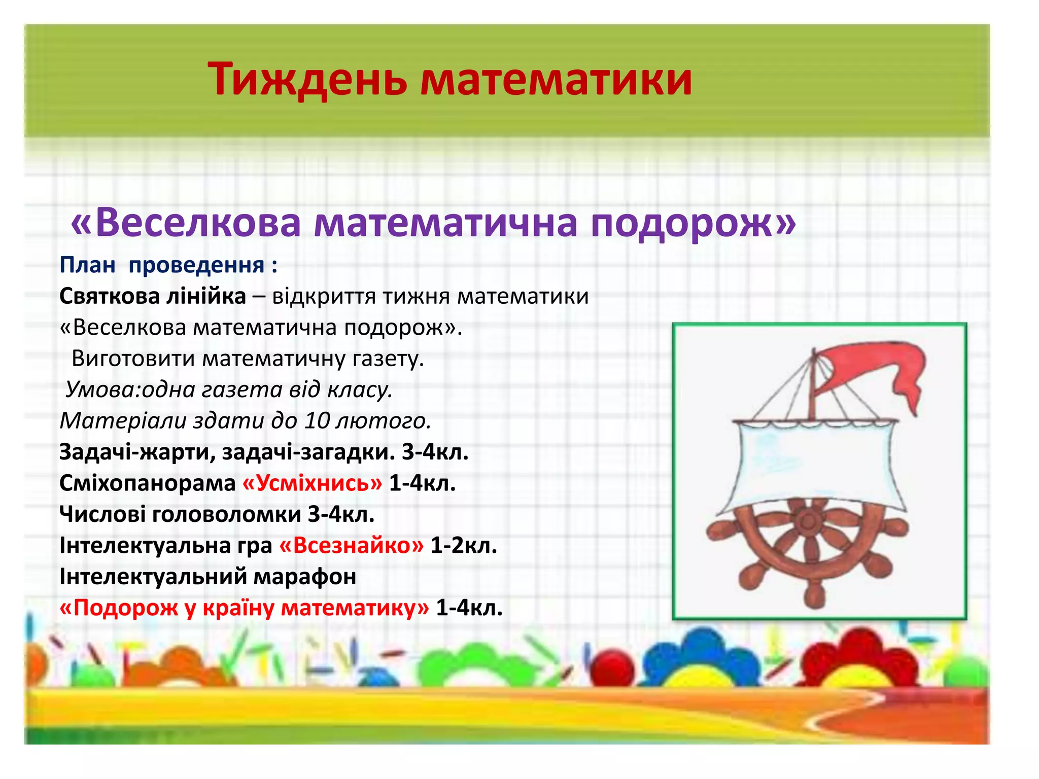 «Веселкова математична подорож»
План проведення :
Святкова лінійка – відкриття тижня математики
«Веселкова математична подорож».
Виготовити математичну газету.
Умова:одна газета від класу.
Матеріали здати до 10 лютого.
Задачі-жарти, задачі-загадки. 3-4кл.
Сміхопанорама «Усміхнись» 1-4кл.
Числові головоломки 3-4кл.
Інтелектуальна гра «Всезнайко» 1-2кл.
Інтелектуальний марафон
«Подорож у країну математику» 1-4кл.
Тиждень математики
 